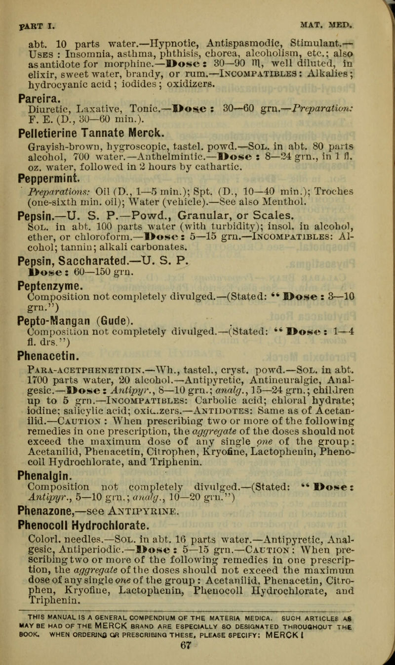 abt. 10 parts water.—Hypnotic, Antispasmodic, Stimulant.— Uses : Insomnia, asthma, phthisis, chorea, alcoholism, etc.; also as antidote for morphine.—]>o<^e : 30—90 IH, well diluted, in elixir, sweet water, brandy, or rum.—Incompatibles: Alkalies; hydrocyanic acid ; iodides ; oxidizers. Pareira. Diuretic, Laxative, Tonic—I>osie : 30—60 gm.—Preparation: F. E. (D., 30—60 min.). Pelletierine Tannate Merck. Grayish-brown, hygroscopic, tastel. powd.—Sol. in abt. 80 parts alcohol, 700 water.—Anthelmintic.—l>ose : 8—24 grn., in 1 fl. oz. water, followed in 2 hours by cathartic. Peppermint. Preparatio7is: Oil (D., 1—5 min.); Spt. (D., 10—40 min.); Troches (one-sixth min. oil); Water (vehicle).—See also Menthol. Pepsin.—U. S. P.—Powd., Granular, or Scales. Sol. in abt. 100 parts water (with turbidity); insol. in alcohol, ether, or chloroform.—l>ose : 5—15 grn.—Incomfatibles: Al- cohol; tannin; alkali carbonates. Pepsin, Saccharated.—U. S. P. l>o»e: 60—150 grn. Peptenzyme. Composition not completely divulged.—(Stated; ^* S>o.se : 3—10 grn.) Pepto-Mangan (Gude). Composition not completely divulged.—(Stated: •* I>o^4^: 1—4 fl. drs.) Phenacetin. Para-acetphenetidin.—Wh., tastel., cryst. powd.—Sol. in abt. 1700 parts water, 20 alcohol.—Antipyretic, Antineuralgic, Anal- gesic.—I>o^e : Antipyr.^ 8—10 grn.; analg.^ 15—24 grn.; children up to 5 grn.—Incompatibles: Carbolic acid; chloral hydrate; iodine; salicylic acid; oxiu.zers.—Antidotes: Same as of Acetan- Hid.—Caution : When prescribing two or more of the following remedies in one prescription, the aggregate of the doses should not exceed the maximum dose of any single mie of the group: Acetanilid, Phenacetin, Citrophen, Kryofine, Lactophenin, Pheno- coil Hydrochlorate, and Triphenin. Phenaigin. Composition not completely divulged.—(Stated: **l>o!!»e: Antipyr.j 5—10 grn.; analg.y 10—20 grn.) Phenazone,—see Antipyrine. Phenocoll Hydrochlorate. Colorl. needles.—Sol. in abt. 16 parts water.—Antipyretic, Anal- gesic, Antiperiodic.—3>o.«^e : 5—15 grn.—Caution: When pre- scribing two or more of the following remedies in one prescrip- tion, the aggregate of tlie doses should not exceed the maximum dose of any single one of the group : Acetanilid, Phenacetin, Citro- phen, Kryofine, Lactophenin, Phenocoll Hydrochlorate, and Triphenin. THIS MANUAL IS A GENERAL COMPENDIUM OF THE MATERIA MEDICA. SUCH ARTICLES AS MAYBE HAD OF THE MERCK BRAND ARE ESPECIALLY SO DESIGNATED THROUGHOUT THE BOOK. WHEN ORDERJNfi OR PRESCRIBING THESE, PLEASE SPECIFY; MERCK i