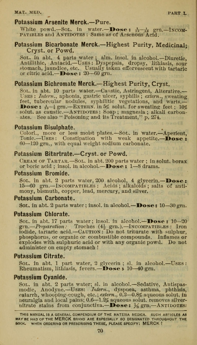 Potassium Arsenite Merck.—Pure. White powd.—Sol. in water.—l>o!i»e : -h—j^ grn.—Incom- PATiBLES and Antidotes ; Same as of ArsenoUs Acid. Potassium Bicarbonate Merck.—Highest Purity, Medicinal; Cryst. or Powd. Sol. in abt. 4 parts water • aim. insol. in alcohol.—Diuretic, Antilithic, Antacid.—Uses : Dyspepsia, dropsy, lithiasis, sour stomach, jaundice, etc. Usually taken effervescent with tartaric or citric acid.—]>o^e: 20—60 grn. Potassium Bichromate Merck.—Highest Purity, Cryst. Sol. in abt. 10 parts water.—Caustic, Astringent, Alterative.— Uses : Liteim.^ aphonia, gastric ulcer, syphilis; extern.^ sweating feet, tubercular nodules, syphilitic vegetations, and warts.— l>ose : i^H—i grn.—Extern, in b% solut. for sweating feet; 10% solut. as caustic.—Antidotes: Soap; magnesia; alkali carbon- ates. See also  Poisoning and its Treatment, p. 274. Potassium Bisulphate. Colorl., more or less moist plates.—Sol. in water.—Aperient, Tonic.—Uses : Constipation with weak appetite.—K^ose : 60—120 grn., with equal weight sodium carbonate. Potassium Bitartrate.—Cryst. or Powd. Cream of Tartar.—Sol. in abt. 200 parts water ; in solut. borax or boric acid ; insol. in alcohol.—l>ose : 1—8 drams. Potassium Bromide. Sol. in abt. 2 parts water, 200 alcohol, 4 glycerin.—l>ose: 15—60 grn.—Incompatibles : Acids ; alkaloids ; salts of anti- mony, bismuth, copper, lead, mercury, and silver. Potassium Carbonate. Sol. in abt. 2 parts water ; Insol. in alcohol.—I>ose: 10—30 grn. Potassium Chlorate. Sol. in abt. 17 parts w^ater; insol. in alcohol.—]>o$$e : 10—20 grn.—Preparation: Troches (4J grn.).—Incompatibles: Iron iodide, tartaric acid.—Caution : Do not triturate with sulphur, phosphorus, or organic or combustible compounds. Inflames or explodes with sulphuric acid or with any organic powd. Do not administer on empty stomach ! Potassium Citrate. Sol. in abt. 1 part water, 2 glycerin ; si. in alcohol.—Uses : Rheumatism, lithiasis, fevers.—I>o«i$e s 10—40 grn. Potassium Cyanide. Sol. in abt. 2 parts water; si. in alcohol.—Sedative, Antispas- modic, Anodyne.—Uses: Ini&rn.^ dyspnea, asthma, phthisis, catarrh, whooping-cough, etc.; extern.^ 0.2—0.8^ aqueous solut. in neuralgia and local pains; 0.6—1.2^ aqueous solut. removes silver- nitrate stains from conjunctiva.—JDose: >^ grn.—Antidotes; THIS MANUAL IS A GENERAL COMPENDIUM OF THE MATERIA MEDICA. SUCH ARTICLES AS MAYBE HAD OF THE MERCK BRAND ARE ESPECIALLY SO DESIGNATED THROUGHOUT THE BOOK. WHEN ORDERING OR PRESCRIBING THESE, PLEASE SPECIFY: MERCK !