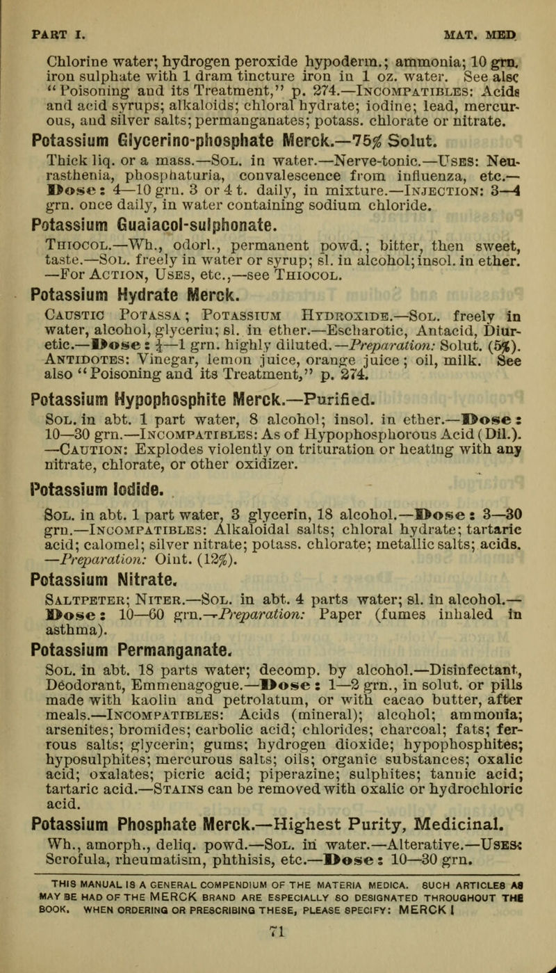 Chlorine water; hydrogen peroxide hypoderm.; ammonia; 10 gm. iron sulphate with 1 dram tincture iron in 1 oz. water. See alsc Poisoning and its Treatment, p. 274.—Incompatibles: Acida and acid syrups; alkaloids; chloral hydrate; iodine; lead, mercur- ous, and silver salts; permanganates; potass, chlorate or nitrate. Potassium Giycerino-phosphate Merck.--75^ Solut. Thick liq. or a mass.—Sol. in water.—Nerve-tonic.—Uses: Neu- rasthenia, phosphaturia, convalescence from influenza, etc.— ]>Oi!»e: 4—10 gru. 3 or 41. daily, in mixture.—Injection: 3—4 grn. once daily, in water containing sodium chloride. Potassium Guaiacol-suiphonate. Thiocol.—Wh., odorl., permanent powd.; bitter, then sweet, taste.—Sol. freely in water or syrup; si. in alcohol;insol. in ether. —For Action, Uses, etc.,—see Thiocol. Potassium Hydrate Merclc. Caustic Potassa ; Potassium Htdkoxide.—Sol. freely in water, alcohol, glycerin; si. in ether.—Escharotic, Antacid, Diur- etic—I>ose: ^—1 grn. highly diluted.—Preparation: Solut. (5%). Antidotes: Vinegar, lemon juice, orange juice; oil, milk. See also ** Poisoning and its Treatment, p. 274. Potassium Hypophosphite IVIerclc.—Purified- SoL. in abt. 1 part water, 8 alcohol; Insol. in ether.—I>ose : 10—30 grn.—Incompatibles: As of Hypophosphorous Acid (Dil.). —Caution: Explodes violently on trituration or heating with any nitrate, chlorate, or other oxidizer. Potassium Iodide. Sol. in abt. 1 part water, 3 glycerin, 18 alcohol.—l>0!$e : 3^^0 grn.—Incompatibles: Alkaloidal salts; chloral hydrate; tartaric acid; calomel; silver nitrate; potass, chlorate; metallic salts; acids. —Preparation: Oint. (12^). Potassium Nitrate. Saltpeter; Niter.—Sol. in abt. 4 parts water; si. in alcohol.— ]l>Oi$e: 10—60 ^vn.-^Preparation: Paper (fumes inhaled in asthma). Potassium Permanganate. Sol. in abt. 18 parts water; decomp. by alcohol.—Disinfectant, Deodorant, Emmenagogue.—I>ose : 1—2 grn., in solut. or pills made with kaolin and petrolatum, or with cacao butter, after meals.—Incompatibles: Acids (mineral); alcohol; ammonia; arsenites; bromides; carbolic acid; chlorides; charcoal; fats; fer- rous salts; glycerin; gums; hydrogen dioxide; hypophosphites; hyposulphites; mercurous salts; oils; organic substances; oxalic acid; oxalates; picric acid; piperazine; sulphites; tannic acid; tartaric acid.—Stains can be removed with oxalic or hydrochloric acid. Potassium Phosphate Mercic.—Highest Purity, Medicinal. Wh., amorph., deliq. powd.—Sol. in water.—Alterative.—UsB3« Scrofula, rheumatism, phthisis, etc.—I>ose ; 10—30 grn. THIS MANUAL IS A GENERAL COMPENDIUM OF THE MATERIA MEDICA. SUCH ARTICLES A8 MAY BE HAD OF THE MERCK BRAND ARE ESPECIALLY SO DESIGNATED THROUGHOUT THfi BOOK. WHEN ORDERING OR PRESCRIBING THESE, PLEASE specify: MERCK 1