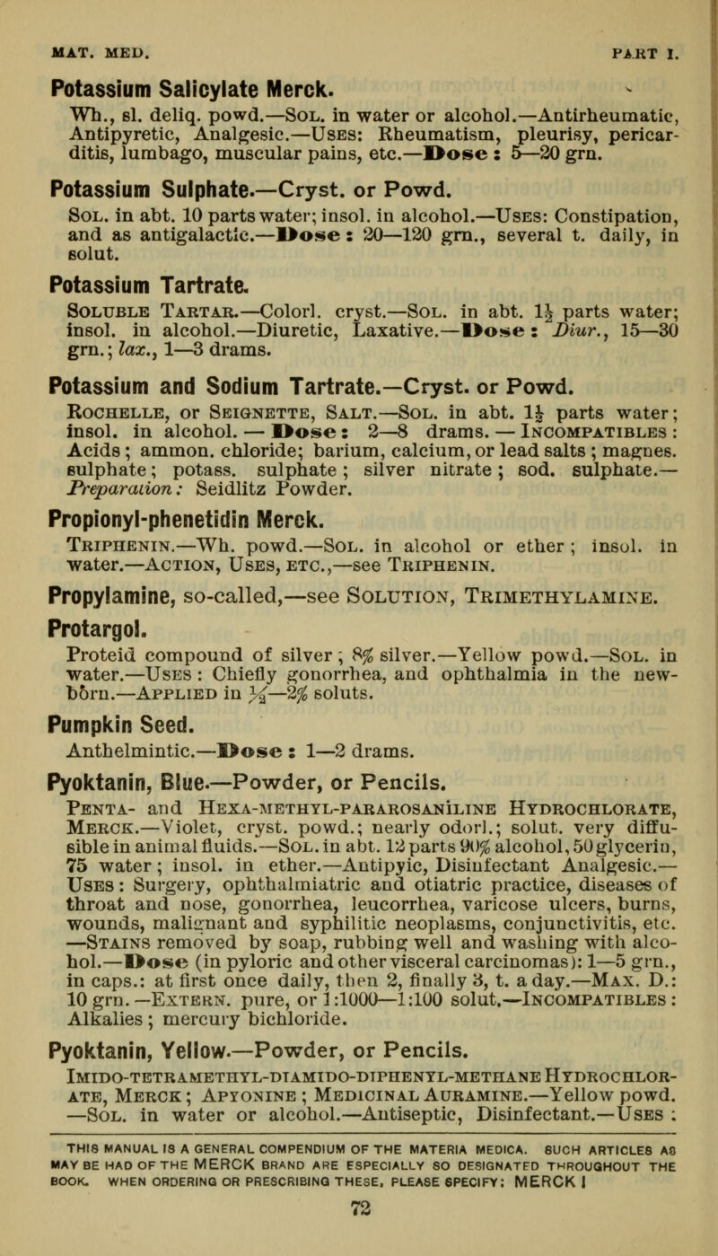 Potassium Salicylate Merck. Wh., si. deliq. powd.—Sol. in water or alcohol.—AntirheumatiG, Antipyretic, Analgesic.—Uses: Rheumatism, pleurisy, pericar- ditis, lumbago, muscular pains, etc.—I>ose : 5—20 grn. Potassium Sulphate.—Cryst. or Powd. Sol. in abt. 10 parts wat€r;insol. in alcohol.—Uses: Constipation, and as antigalactlc.—l>Oi$e: 20—120 gm., several t. daily, in fiolut. Potassium Tartrate. Soluble Tartar.—Colorl. cryst.—Sol. in abt. IJ parts water; insol. in alcohol.—Diuretic, Laxative.—1>ose : Diur., 15—30 gm.; lax.y 1—3 drams. Potassium and Sodium Tartrate.—Cryst. or Powd. RocHELLE, or Seiqnette, Salt.—Sol. in abt. 1^ parts water; insol. in alcohol. — I>ose : 2—8 drams. — Incompatibles : Acids; ammon. chloride; barium, calcium, or lead salts ; magnes. sulphate; potass, sulphate ; silver nitrate ; sod. sulphate.— Preparadon: Seidlitz Powder. Propionyl-phenetidin Merck. Triphenin.—Wh. powd.—Sol. in alcohol or ether ; insol. in water.—Action, Uses, etc.,—see Triphenin. Propylamine, so-called,—see Solution, Trimethylamine. Protargol. Proteid compound of silver ; 8^ silver.—Yellow powd.—Sol. in water.—Uses : Chiefly sjonorrhea, and ophthalmia in the new- born.—Applied in 3^—2^ soluts. Pumpkin Seed. Anthelmintic.—I>ose s 1—2 drams. Pyoktanin, Blue.—Powder, or Pencils. Pent A- and Hexa-methyl-pararosaniline Hydrochlorate, Merck.—Violet, cryst. powd.; nearly odorl.; solut. very diffu- sible in animal fluids.—Sol. in abt. 12 parts 90^ alcohol, 50glycerin, 75 water; insol. in ether.—Antipyic, Disinfectant Analgesic.— Uses : Surgery, ophthalmiatric and otiatric practice, diseases of throat and nose, gonorrhea, leucorrhea, varicose ulcers, burns, wounds, maliii'nant and syphilitic neoplasms, conjunctivitis, etc. —Stains removed by soap, rubbing well and washing with alco- hol.—Oose (in pyloric and other visceral carcinomas): 1—5 grn. in caps.: at first once daily, then 2, finally 3, t. a day.—Max. D. 10 grn.—Extern, pure, or 1:1000—1:100 solut.—Incompatibles Alkalies; mercury bichloride. Pyoktanin, Yellow.—Powder, or Pencils. Imido-tetramethyl-dtamido-dtphenyl-methane Hydrochlor- ate, Merck ; Apyonine ; Medicinal Auramine.—Yellow powd. —Sol. in water or alcohol.—Antiseptic, Disinfectant.—LFses : THIS MANUAL IS A GENERAL COMPENDIUM OF THE MATERIA MEDICA. SUCH ARTICLES AS MAYBE HAD OF THE MERCK BRAND ARE ESPECIALLY SO DESIGNATED THROUGHOUT THE BOOK. WHEN ORDERING OR PRESCRIBING THESE. PLEASE SPECIFY: MERCK I