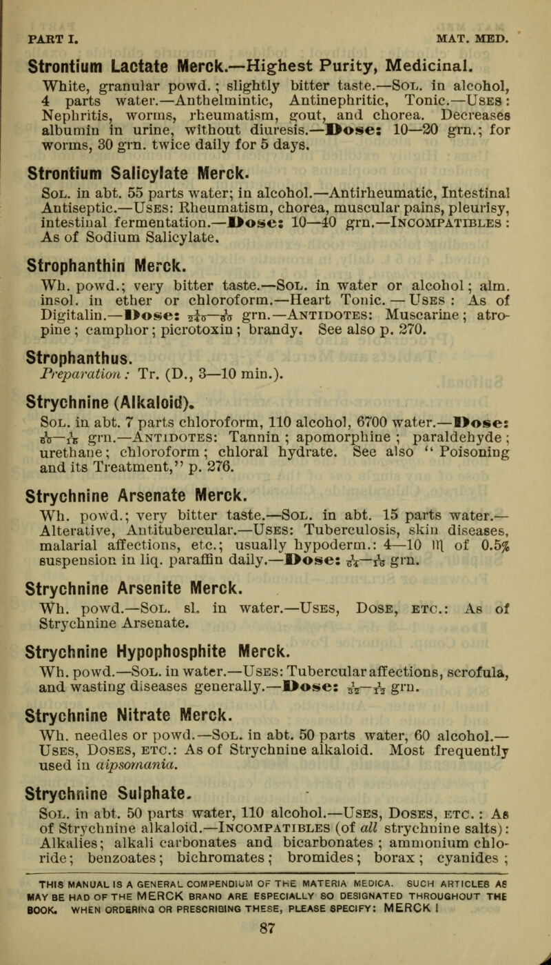 Strontium Lactate Merck.—Highest Purity, Medicinal. White, granular powd.; slightly bitter taste.—Sol. in alcohol, 4 parts water.—Anthelmintic, Antinephritic, Tonic.—Uses : Nephritis, worms, rheumatism, gout, and chorea. Decreases albumin in urine, without diuresis.—]>ose: 10—20 grn.; for worms, 30 grn. twice daily for 5 days. Strontium Salicylate Merck. Sol. in abt. 55 parts water; in alcohol.—Antirheumatic, Intestinal Antiseptic.—Uses: Rheumatism, chorea, muscular pains, pleurisy, intestinal fermentation.—l>ose: 10—40 grn.—Incompatibles : As of Sodium Salicylate, Strophanthin Merck. Wh. powd.; very bitter taste.—Sol. in water or alcohol; aim. insol. in ether or chloroform.—Heart Tonic. — Uses: As of Digitalin.—Oose: ^i^—/ij grn.—Antidotes: Muscarine; atro- pine ; camphor; picrotoxin; brandy. See also p. 370. Strophanthus. rreparatio7i: Tr. (D., 3—10 min.). Strychnine (Alkaloid). Sol. in abt. 7 parts chloroform, 110 alcohol, 6700 water.—1>ose: bV—rV grn.—Antidotes: Tannin ; apomorphine ; paraldehyde ; urethane; chloroform; chloral hydrate. See also ^'Poisoning and its Treatment, p. 276. Strychnine Arsenate Merck. Wh. powd.; very bitter taste.—Sol. in abt. 15 parts water.— Alterative, Antitubercular.—Uses: Tuberculosis, skin diseases, malarial affections, etc.; usually hypoderm.: 4—10 111 of 0.5% suspension in liq. paraflan daily.—I>ose: -it~Ts gi'n. Strychnine Arsenite Merck. Wh. powd.—Sol. si, in water.—Uses, Dose, etc.: As of Strychnine Arsenate. Strychnine Hypophosphite Merck. Wh. powd.—Sol. in water.—Uses: Tubercular affections, scrofula, and wasting diseases generally.—l>ose: sV—xV g^'i^- Strychnine Nitrate Merck. Wh. needles or powd.—Sol. in abt. 50 parts water, 60 alcohol.— Uses, Doses, etc.: As of Strychnine alkaloid. Most frequently used in aipsomania. Strychnine Sulphate. Sol. in abt. 50 parts water, 110 alcohol.—Uses, Doses, etc. : As of Strychnine alkaloid.—Incompatibles (of all strychnine salts): Alkalies; alkali carbonates and bicarbonates ; ammonium chlo- ride ; benzoates; bichromates; bromides; borax ; cyanides ; THIS MANUAL IS A GENERAL COMPENDIUM OF THE MATERIA MEDICA. SUCH ARTICLES AS MAYBE HAD OF THE MERCK BRAND ARE ESPECIALLY SO DESIGNATED THROUGHOUT THE BOOK. WHEN ORDERING OR PRESCRIBING THESE, PLEASE SPECIFY: MERCK I