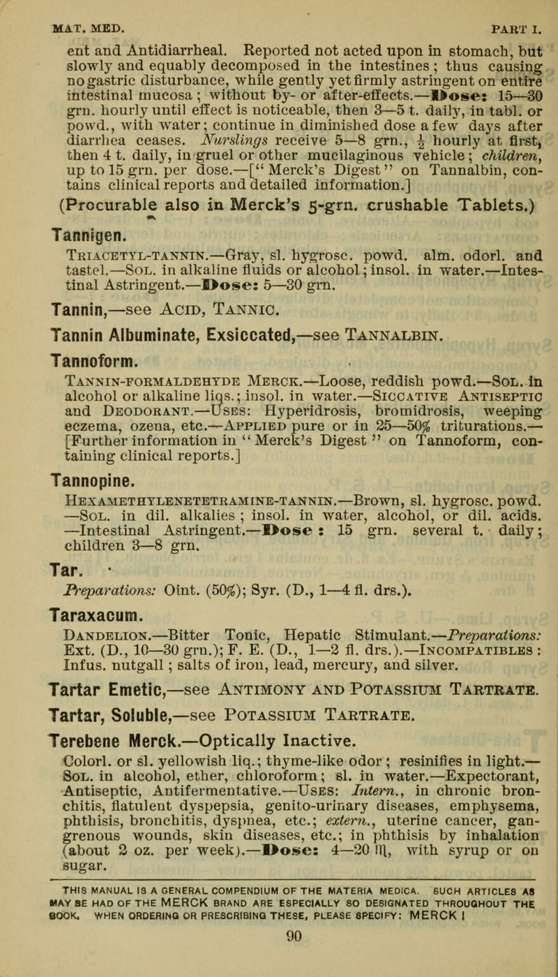 ent and Antidiarrheal. Reported not acted upon in stomach, but slowly and equably decomposed in the intestines; thus causing no gastric disturbance, while gently yet firmly astringent on entire intestinal mucosa ; without by- or after-effects.—l>ose: 15—30 grn. hourly until effect is noticeable, then 3—5 t. dally, in tabl. or powd., with w^ater; continue in diminished dose a few days after diarrhea ceases. Nurslings receive 5—8 grn., J hourly at first, then 4 t. daily, in gruel or other mucilaginous vehicle; children^ up to 15 grn. per dose.—[Merck's Digest on Tannalbin, con- tains clinical reports and detailed information.] (Procurable also in Merck's 5-grn. crushable Tablets.) •», Tannigen. Triacetyl-tannin.—Gray, si. hygrosc. powd. aim. odorl. and tastel.—Sol. in alkaline fluids or alcohol; insol. in water.—Intes- tinal Astringent.—I>ose: 5—30 grn. Tannin,—see Acid, Tannic. Tannin Albuminate, Exsiccated,~see Tannalbin. Tannoform. Tannin-formaldehyde Merck.—Loose, reddish powd.—Sol. in alcohol or alkaline liqs.; insol. in water.—Siccative Antiseptic and Deodorant.—Uses: Hyperidrosis, bromidrosis, weeping eczema, ozena, etc.—Applied pure or in 25—50^ triturations.— [Further information in  Merck's Digest on Tannoform, con- taining clinical reports.] Tannopine. Hexamethylenetetramine-tannin.—Brown, si. hygrosc. powd. —Sol. in dil. alkalies ; insol. in water, alcohol, or dil. acids. —Intestinal Astringent.—I>os»e : 15 grn. several t. daily; children 3—8 grn. Tar. Preparations: Oint. (50^); Syr. (D., 1—4fl. drs.). Taraxacum. Dandelion.—Bitter Tonic, Hepatic Stimulant.—Preparations: Ext. (D., 10—30 grn.); F. E. (D., 1—2 fl. drs.).—Incompatibles : Infus. nutgall; salts of iron, lead, mercury, and silver. Tartar Emetic,—see Antimony and Potassium Tartrate. Tartar, Soluble,—see Potassium Tartrate. Terebene IVIerclc.—Optically Inactive. Colorl. or si. yellowish liq.; thyme-like odor \ resinifies in light.— Sol. in alcohol, ether, chloroform; si. in water.—Expectorant, Antiseptic, Antifermentative.—Uses: Intern., in chronic bron- chitis, flatulent dyspepsia, genito-urinary diseases, emphysema, phthisis, bronchitis, dyspnea, etc.; extern.^ uterine cancer, gan- grenous wounds, skin diseases, etc.; in phthisis by inhalation (about 3 oz. per week).—I>ose: 4—20 rri, with syrup or on sugar. THIS MANUAL IS A GENERAL COMPENDIUM OF THE MATERIA MEDICA. SUCH ARTICLES A8 MAYBE HAD OF THE MERCK BRAND ARE ESPECIALLY SO DESIGNATED THROUGHOUT THE BOOK, WHEN ORDERING OR PRESCRIBING THESE, PLEASE SPECIFY: MERCK I