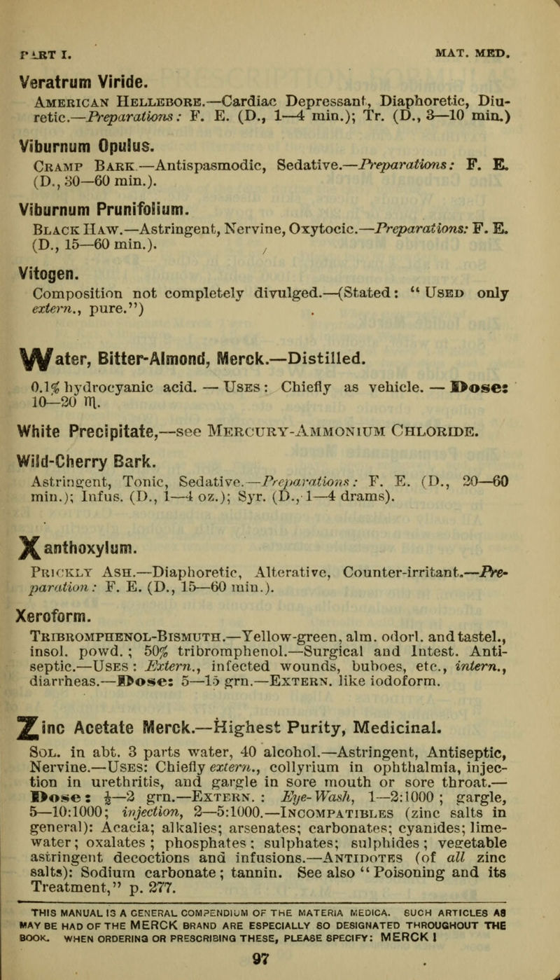 Veratrum Viride. American Hellebore.—Cardiac Depressant, Diaphoretic, Diu- retic—JFV-eparaiJo^AS.- F. E. (D., 1—4 min.); Tr. (D., a—10 min,) Viburnum Opulus. Cramp Bark—Antispasmodic, Sedative.—Preparations: F. E. (D., 30-60 min.). Viburnum Prunifolium. Black Haw.—Astringent, Nervine, Oxytocic.—Preparations: F. E. (D., 15—60 min.). ^ Vitogen. Composition not completely divulged.—(Stated: '* Used only extern.y pure.) ^y^ater, Bitter-Almond, Merclc.-—Distilled. Cl*^ hydrocyanic acid.—Uses: Chiefly as vehicle, — I>oses 10—20 m. White Precipitate,—see Mercury-Ammonium Chloride. Wiid-Ciierry Bark. Astriri2:ent, Tonic, SedsitWe.—Prejjaraiioiis: F. E. (D., 20—60 min.); Infus. (D., 1—4 oz.); Syr. (D., 1—4 drams). ]^anthoxylum. Puk;klt Ash.—Diaphoretic, Alterative, Counter-irritant,—JFVe- paration: F. E. (D., 15—60 min.). Xeroform. TRiBROMPnENOL-BiSMUTH.—Yellow-green, aim. odorl. andtastel., insol, powd. ; 50^ tribroraphenol.—Surgical and lutest. Anti- septic.—Uses: Extern.^ infected wounds, buboes, etc., intern., diarrheas.—E>Oi$e: 5—\b grn.—Extern, like iodoform. 2['C Acetate Merck.—Highest Purity, Medicinal, Sol. in abt. 3 parts water, 40 alcohol.—Astringent, Antiseptic, Nervine.—Uses: Chiefly extern., collyrium in ophthalmia, injec- tion in urethritis, and gargle in sore mouth or sore throat.— I>ose5 ^—2 grn.—Extern. : Eye-Wash^ 1—2:1000; gargle, 5^—10:1000; ivjectiony 2—5:1000.—Incompatibles (zinc salts in general): Acacia; alkalies; arsenates; carbonates; cyanides; lime- water; oxalates ; phosphates; sulphates; sulphides; vegetable astringent decoctions and infusions.—Antidotes (of all zinc salts): Sodium carbonate; tannin. See also  Poisoning and its Treatment, p. 277. THIS MANUAL 13 A GENERAL. COMPENDIUM OF THE MATERIA MEOICA. SUCH ARTICLES A8 MAYBE HAD OF THE MERCK BRAND ARE ESPECIALLY SO DESIGNATED THROUGHOUT THE BOOK. WHEN ORDERING OR PRESCRIBING THESE, PLEASE SPECIFY: MERCK I