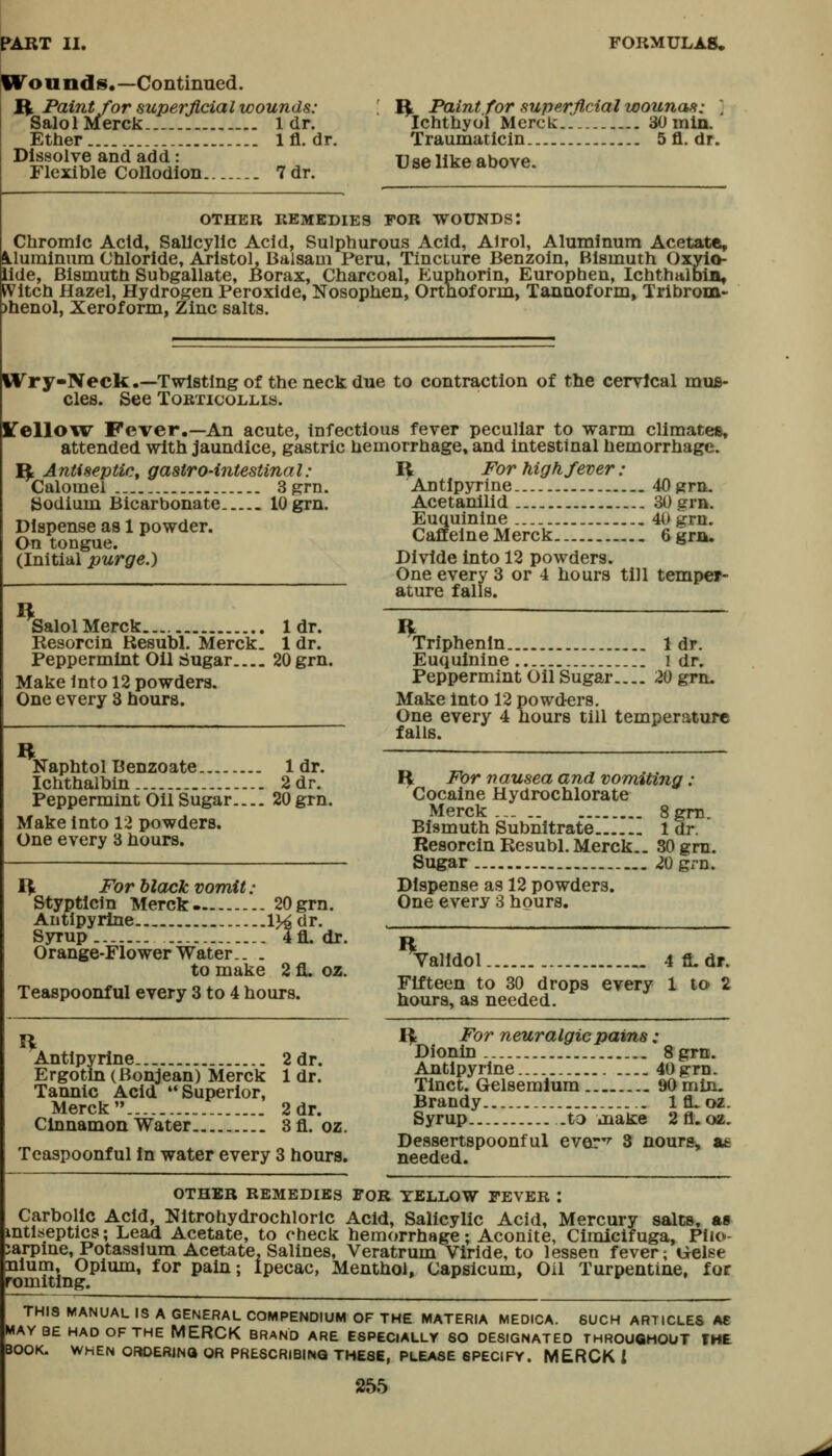 W^ounds,—Continued. ft Paint for superficial wounds: Salol Merck 1 dr. Ether 1 fl. dr. Dissolve and add: Flexible Collodion 7 dr. R Paint for superfl,cial wounas: ] Ichthyol Merck SOmln. Traumatlcin 5 fl. dr. Use like above. OTHER REMEDIES FOR WOUNDS! Chromic Acid, Salicylic Acid, Sulphurous Acid, Alrol, Aluminum Acetate, ^.lurainum Chloride, Aristol, Balsam Peru, Tincture Benzoin, Bismuth Oxyio- iide, Bismuth Subgallate, Borax, Charcoal, Euphorin, Europhen, IchthalbiB, ^Vitch Hazel, Hydrogen Peroxide, Nosophen, Ortnoform, Tannoform, Tribrom- )henol, Xeroform, Zinc salts. Wry-Neck.~Twl8tingof theneckdue to contraction of the cerrleal mus- cles. See Torticollis. ITelloicv Fever.—An acute, infectious fever peculiar to warm climates, attended with jaundice, gastric hemorrhage, and intestinal hemorrhage. R For high fever : ft Antiseptic, gastro-intestinal: Calomel 3grn. Sodium Bicarbonate lOgrn. Dispense as 1 powder. On tongue. (Initial purge.) Antlpyrine 40grn. Acetanilid 30 grn. Euquinine 40 grn. Caffeine Merck 6 grn. Divide into 12 powders. One every 3 or 4 hours till temper- ature falls. Salol Merck.... 1 dr. Resorcin Resubl. Merck. 1 dr. Peppermint Oil tiugar 20 grn. Make into 12 powders. One every 3 hours. Naphtol Benzoate 1 dr. Ichthalbin 2 dr. Peppermint Oil Sugar 20 grn. Make into 12 powders. One every 3 hours. ft For black vomit : Styptlcin Merck 20 grn. Antlpyrine Ij^ dr. S3rrup 4fL dr. Orange-Flower Water to make 2 fl. oz. Teaspoonful every 3 to 4 hours. Antlpyrine 2 dr. Ergotln (Bonjean) Merck 1 dr. Tannic Acid Superior, Merck 2 dr. Cinnamon Water 3fl. oz. Teaspoonful In water every 3 hours. Triphenin 1 dr. Euquinine i dr. Peppermint Oil Sugar 20 grn. Make into 12 powders. One every 4 hours till temperature falls. I^ For nausea and vomiting: Cocaine Hydrochlorate Merck ..- 8gni. Bismuth Subnitrate 1 dr. Resorcin Resubl. Merck.. 30 grn. Sugar 20 grn. Dispense as 12 powders. One every 3 hours. Valldol 4 fi. dr. Fifteen to 30 drops every 1 to 2 hours, as needed. ft For neuralgic pains: Dionin 8grn. Antlpyrine.. 40grn. Tlnct. Gelsemlum 90min. Brandy 1 fl. oz. Syrup .to make 2fl.oz. Dessertspoonful ever'^ 3 nours, a£ needed. OTHER REMEDIES FOR YELLOW FEVER : Carbolic Acid, Nitrohydrochlorlc Acid, Salicylic Acid, Mercury salts, as mtiseptics; Lead Acetate, to check hemorrhage; Aconite, Cimicifuga, Pilo- carpine, Potassium Acetate, Salines, Veratrum Viride, to lessen fever; Gelse nium. Opium, for pain; Ipecac, Menthol, Capsicum, Oil Turpentine, for romiting. THIS MANUAL IS A GENERAL COMPENDIUM OF THE MATERIA MEDICA. SUCH ARTICLES AC MAYBE HAD OF THE MERCK BRAND ARE ESPECIALLY SO DESIGNATED THROUGHOUT THE BOOK. WHEN OFIDERINO OR PRESCRIBING THESE, PLEASE SPECIFY. MERCK i