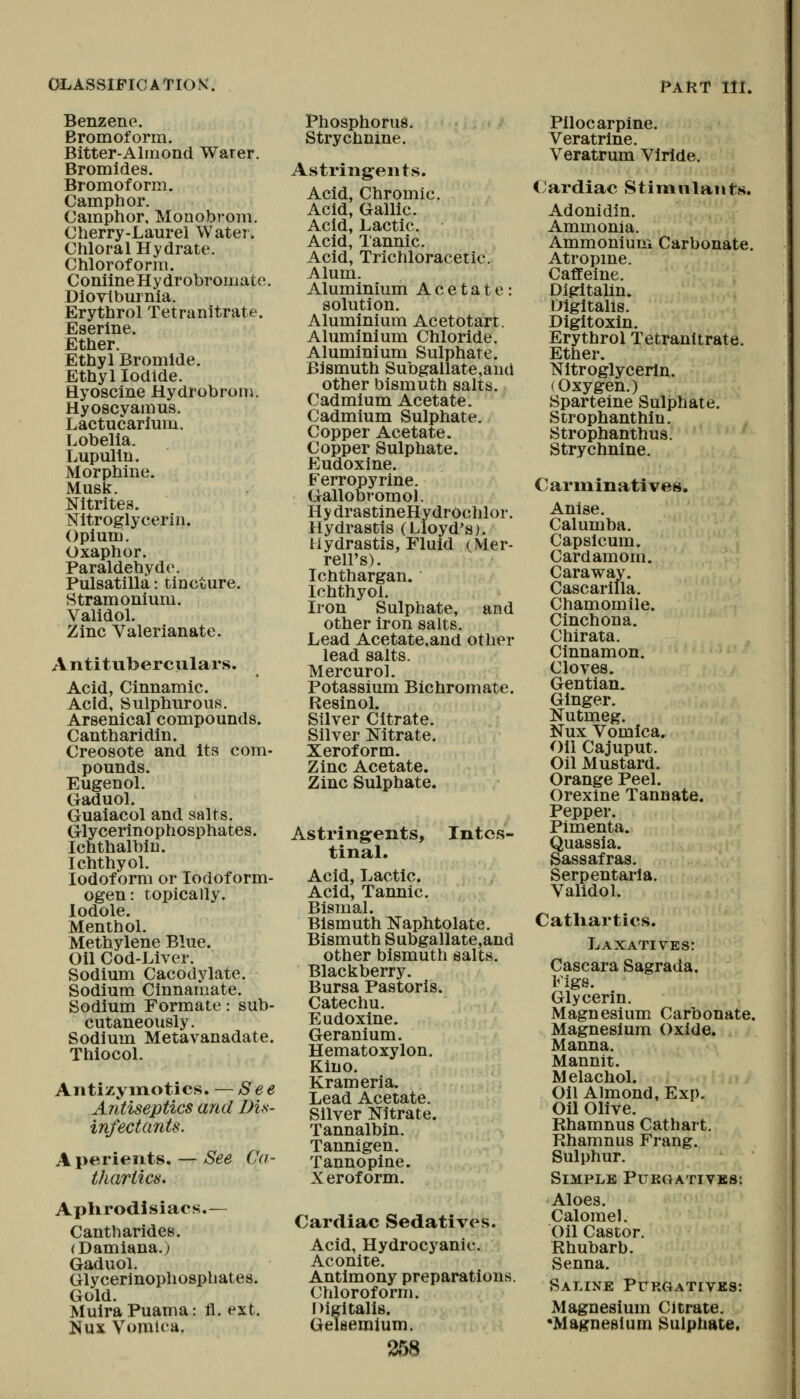 Benzene. Bromoform. Bitter-Almond Water. Bromides. Bromoform. Camphor. Camphor, Monobrom. Cherry-Laurel Water. Chloral Hydrate. Chloroform. ConilneHydrobromate. Diovtburnia. Erythrol Tetranitrate. Eserlne. Ether. Ethyl Bromide. Ethyl Iodide. Hyoscine Hydrobroni. Hyoscyamus. Lactucarlum. Lobelia, Lupulin. Morphine. Musk. Nitrites. Nitroglycerin. Opium. Oxaphor. Paraldehyde. Pulsatilla: tincture. Stramonium. Validol. Zinc Valerianate. Antituberculars. Acid, Cinnamic. Acid, Sulphurous. Arsenical compounds. Cantharidin. Creosote and Its com- pounds. Eugenol. Gaduol. Guaiacol and salts. Glycerinophosphates. Ichthalbiu. Ichthyol. Iodoform or lodoform- ogen: topically. lodole. Menthol. Methylene Blue. Oil Cod-Liver. Sodium Cacodylate. Sodium Cinnamate. Sodium Formate: sub- cutaneoiisly. Sodium Metavanadate. Thiocol. Antizyinotics. — See Antiseptics and Dis- infectants. A perieiits. — See Ca- thartics. Aphrodisiacs.— Cantharides. (Damiana.) Gaduol. Glycerinophosphates. Gold. MulraPuama: il. ext. Nux Vomica. Phosphorus. Strychnine. Astringents. Acid, Chromic. Acid, Gallic. Acid, Lactic. Acid, I'annic. Acid, Trichloracetic. Alum. Aluminium Acetate: solution. Aluminium Acetotart. Aluminium Chloride. Aluminium Sulphate. Bismuth Subgallate,au(l other bismuth salts. Cadmium Acetate. Cadmium Sulphate. Copper Acetate. Copper Sulphate. Eudoxine. Ferropyrine. Gallobromol. Hy drastineHydrOchlor. Hydrastis (Lloyd's). Hydrastis, Fluid (Mer- rell's). Ichthargan. Ichthyol. Iron Sulphate, and other iron salts. Lead Acetate.and other lead salts. Mercurol. Potassium Bichromate. ResinoL Silver Citrate. Silver Nitrate. Xeroform. Zinc Acetate. Zinc Sulphate. Astringents, Intes- tinal. Acid, Lactic. Acid, Tannic. Bismal. Bismuth Naphtolate. Bismuth Subgallate,and other bismuth salts. Blackberry. Bursa Pastoris. Catechu. Eudoxine. Geranium. Hematoxylon, Kino. Krameria. Lead Acetate. Silver Nitrate. Tannalbin. Tannigen. Tannopine. X erof orm. Cardiac Sedatives. Acid, Hydrocyanic. Aconite. Antimony preparations. ('hloroform. Digitalis. Gelsemium. Pilocarpine. Veratrine. Veratrum Vlrlde. Cardiac Stimnlants. Adonidin. Ammonia. Ammonium Carbonate. Atropine. Caflfeine. Digitalin. Digitalis. Digitoxin. Erythrol Tetranitrate. Ether. Nitroglycerin. (Oxygen.) Sparteine Sulphate. Strophanthiu. Strophanthus. ' Strychnine. Carminatives, Anise. Calumba. Capsicum. Cardamom. Caraway. Cascarilla. Chamomile. Cinchona. Chirata. Cinnamon. Cloves. Gentian. Ginger. Nutmeg. Nux Vomica. on Cajuput. Oil Mustard. Orange Peel. Orexine Tannate. Pepper. Pimenta. Quassia. Sassafras. Serpentarla. Validol. Catliartics. Laxatives: Cascara Sagrada. Figs. Glycerin. Magnesium Carbonate. Magnesium Oxide. Manna. Mannit. Melachol. Oil Almond, Exp. Oil Olive. Rhamnus Cathart. Rhamnus Frang. Sulphur. Simple Pukqatives: Aloes. CalomeK Oil Castor. Rhubarb. Senna. Saline Purgatives: Magnesium Citrate. 'Magnesium Sulphate.