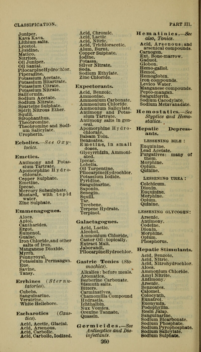 CLASSIP1CATI014. Juniper. Kava Kava. Lithium salts. Lycetol. Lysidine. Matico. Nitrites. Oil Jumper. Oil Santal. PilocarpineHydrochlor. Piperazine, Potassium Acetate. Potassium Bitartrate. Potassium Citrate. Potassium Nitrate. Saliformln. Sodium Acetate. Sodium Nitrate. Sparteine Sulphate. Spirit Nitrous Ether. Squill. Strophanthus. Theobromine. Theobromine and Sodi- um Salicylate. Uropherin. Ecbolics.—.S'ee Oxy- tocics. Emetics. Antimony and Potas- sium Tartrate. Apomorphine Hydro- chlorate. Copper Sulphate. Emetine. Ipecac. Mercury Subsulphate. Mustard, with tepid water. Zinc Sulphate. Emmenagogues. Aloes. Apiol. Cantharides. Ergot. Eumenol. Guaiac. Iron Chloride,and other salts of iron. Manganese Dioxide. Myrrh. Pennyroyal. Potassium Permangan. Rue. Savine. Tansy. Errhines {Sternu- tatories). Cubehs. Sanguinarine. Veratrlne. White Hellebore. Escliarotics (Caus- tics). Acid, Acetic, Glacial. Acid, Arsenous, Acid, Carbolic. Acid, Carbolic, Iodized. Acid, Chromic. Acid, Lactic. Acid, Nitric. Acid, Trichloracetic. Alum, Burnt. Copper Sulphate. Iodine. Potassa. Silver Nitrate. Soda. Sodium Ethylate. Zinc Chloride. Expectorants. Acid, Benzoic. Ammoniac. Ammonium Carbonate. Ammonium Chloride. Ammonium Salicylate. Antimony and Potas- sium Tartrate. Antimony salts in gen- oral. Apomorphine Hydro- chlorate. Balsam Tolu. Benzoates. Emetine, in small doses Glycyrrhizln, Ammoni- ated. Ipecac. Lobelia. Oil Turpentine. PilocarpineHydrochlor. Potassium Iodide. Pyridine. Sanguinarine. Saponin. Senegin. Squill. Tar. Terebene. Terpene Hydrate. Terpinol. Galactagogues. Acid, Lactic. Alcohol. Ammonium Chloride. Castor Oil: topically. Extract Malt. Jaborandi. PilocarpineHydrochlor. Gastric Tonics {Sto- machics). Alkalies: before meals. Aromatics. Berberine Carbonate. Bismuth salts. Bitters. Carminatives. Chamomilla Compound Hydrastis. Ichthalbin. Nux Vomica. Orexine Tannate. Quassin. G er m i c i d e s.—/S^ Antiseptics and Dis- infectants. 260 PART m. Hematinics .—See also, Tcmics. Acid, Arsenous; and arsenical compounds. Carnogen. Ext. Bone-marrow. Gaduol. Globon. Hemo-gallol. Hemol. Hemoglobin. Iron compounds. Levico Water. Manganese compounds. Pepto-mangan. Sanguiferrin. Sodium Cacodylate. Sodium Metavanadate. Hemostati c&»~See Styptics and Hemo- statics. Hepatic ants. I>epress- LESSENING BILE '. Euquinine. Lead Acetate. Purgatives: many of them. Morphine. Opium. Quinine. LESSENING UREA : Colchicum. Dionin. Euquinine. Morphine. Opium. Quinine. LESSENING GLYCOGEN: Arsenic. Antimony. Codeine. Dionin. Morphine. Opium. Phosphorus. Hepatic Stimulants. Acid, Benzoic. Acid, Nitric. Acid, Nitrohydrochlor. Aloes. Ammonium Chloride. Amyl Nitrite. Antimony. Arsenic. Benzoates. Calomel. Colocynth. Eunatrol. Euonymln. Podophyllin. Resin Jalap. Sanguinarine. Sodium Bicarbonate. Sodium Phosphate. Sodium Pyrophosphate. Sodium Salicylate. Sodium Sulphate.