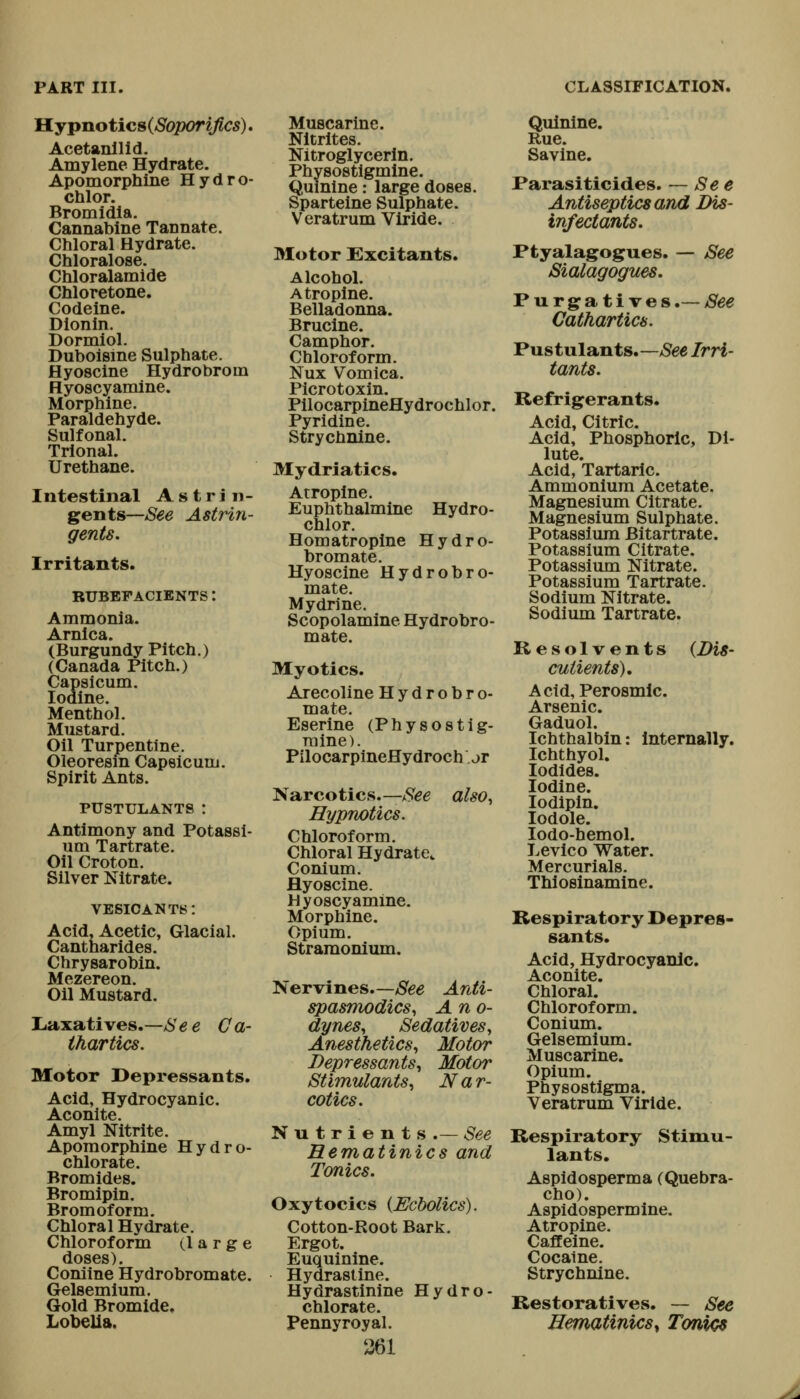 H.ypnotics(So2X>riJlcs). Acetanllid. Amylene Hydrate. Apomorphlne Hydro- chlor. Bromidla. Cannabine Tannate. Chloral Hydrate. Chloralose. Chloralamide Chloretone. Codeine. Dionln. Dormiol. Duboisme Sulphate. Hyosclne Hydrobroin Hyoscyamine. Morphine. Paraldehyde. Sulfonal. Trlonal. Urethane. Intestinal A s t r i n- gents—See Astrin- gents. Irritants. RUBEFACIENTS: Ammonia. (Burgundy Pitch.) (Canada Pitch.) Capsicum. Iodine. Menthol. Mustard. Oil Turpentine. Oleoresm Capsicum. Spirit Ants. PUSTULANTS I Antimony and Potassi- um Tartrate. Oil Croton. Silver Nitrate. vesicants: Acid, Acetic, Glacial. Cantharides. Chrysarobin. Mezereon. Oil Mustard. Liaxatives.—Se e Ca- thartics. Motor I>epressants. Acid, Hydrocyanic. Aconite. Amyl Nitrite. Aporaorphine Hydro- chlorate. Bromides. Bromipin. Bromoform. Chloral Hydrate, Chloroform (large doses). Coniine Hydrobromate. Gelsemium. Gold Bromide, Lobelia. Muscarine. Nitrites. Nitroglycerin. Quinine: large doses. Sparteine Sulphate. Veratrum Viride. Motor Excitants. Alcohol. Atropine. Belladonna. Brucine. Camphor. Chloroform. Nux Vomica. Picrotoxin. PilocarpineHydrochlor. Pyridine. Strychnine. Mydriatics. Atropine. Euphthalmine Hydro- chlor. Homatropine Hydro- bromate. Hyoscine Hydrobro- mate. Mydrine. Scopolamine Hydrobro- mate. Myotics. Arecoline Hydrobro- mate. Eserine (Physostig- mine). PilocarpineHydroch jt Narcotics—-See also, Hypnotics. Chloroform. Chloral Hydrate^ Conium. Hyoscine. Hyoscy amine. Morphine. Opium. Stramonium. Nervines.—/S'ee Anti- spasmodics, Ano- dynes, Sedatives, Anesthetics, Motor Depressants, Motor Stimulants, Nar- cotics, Nutrients.— See Hematinics and Tonics. Oxytocics {Ecbolics). Cotton-Root Bark, Ergot. Euquinine. Hydrastine. Hydrastinine Hydro- chlorate. Pennyroyal. 361 Quinine. Rue. Savine. Parasiticides. — See Antiseptics and Dis- infectants. Ptyalagogues. — See Sialagogues. Purgratives.— See Cathartics. Pustulants.—ySee Irri- tants. Refrigerants. Acid, Citric. Acid, Phosphoric, Di- lute. Acid, Tartaric. Ammonium Acetate. Magnesium Citrate, Magnesium Sulphate. Potassium Bitartrate. Potassium Citrate. Potassium Nitrate. Potassium Tartrate. Sodium Nitrate. Sodium Tartrate. Resolvents {Dis- cutients). Acid, Perosmlc. Arsenic. Gaduol. Ichthalbin: Internally. Ichthyol. Iodides. Iodine. lodipln. lodole. lodo-hemol. Levico Water. Mercurials. Thiosinamine. Respiratory Depres- sants. Acid, Hydrocyanic. Aconite. Chloral. Chloroform. Conium. Gelsemium. Muscarine. Opium. Physostigma. Veratrum Viride. Respiratory Stimu- lants. Aspidosperma (Quebra- cho). Aspidospermine. Atropine. Caffeine. Cocaine. Strychnine. Restoratives. — See Hematinics^ Tonics
