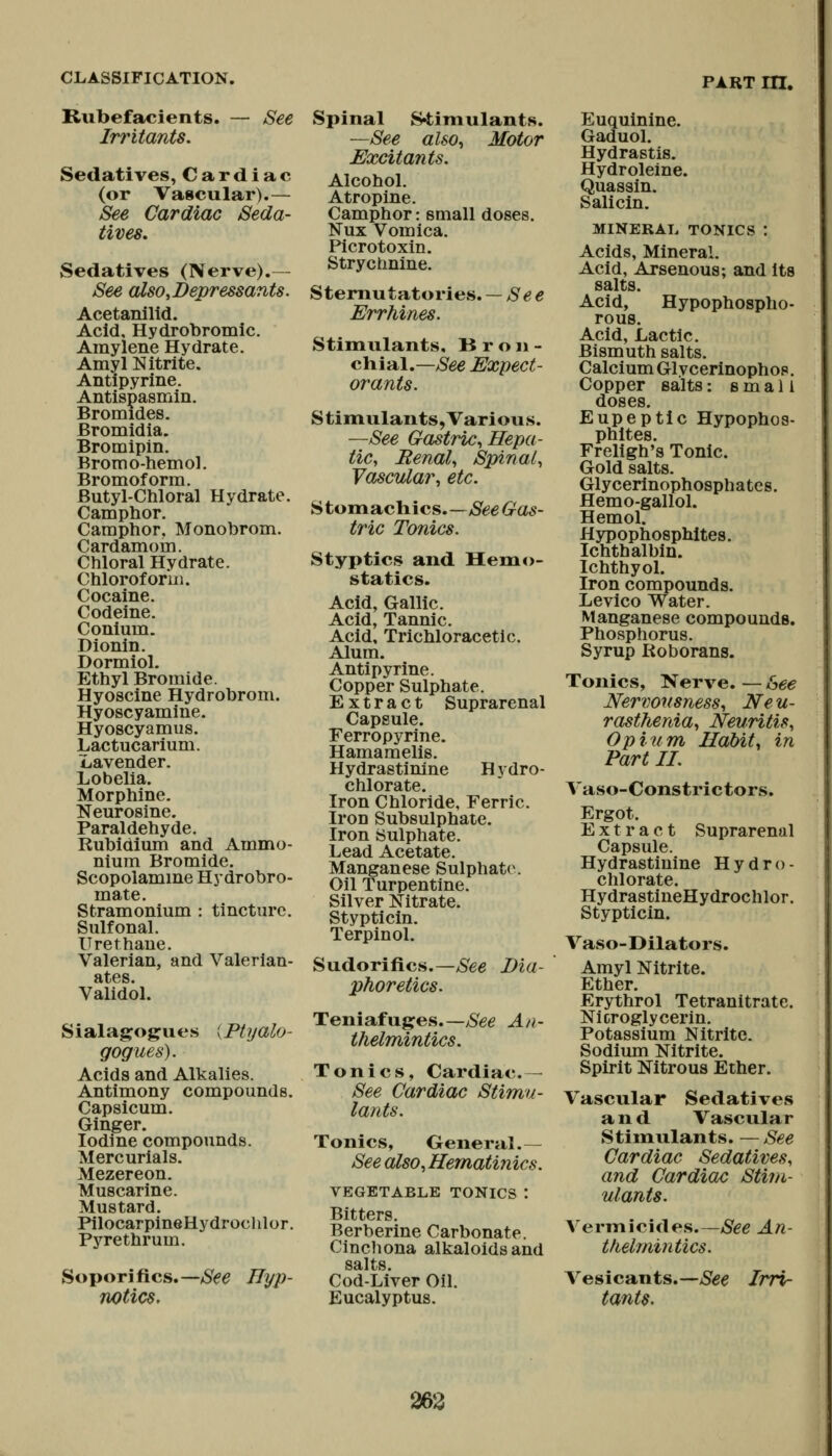 Rubefacients. Irritants. See Sedatives, Cardiac (or Vascular).— See Cardiac Seda- tives, Sedatives (Nerve).— See also,Depressants. Acetanilid. Acid, Hydrobromic. Amylene Hydrate. Amyl Nitrite. Antipyrine. Antispasmin. Bromides. Bromidia. Bromipin. Bromo-hemol. Bromoforra. Butyl-Chloral Hydrate. Camphor. Camphor, Monobrom. Cardamom. Chloral Hydrate. Chloroform. Cocaine. Codeine. Conium. Dionin. Dormiol. Ethyl Bromide. Hyoscine Hydrobrom. Hyoscyamine. Hyoscyamus. Lactucarium. Lavender. Lobelia. Morphine. Neurosine. Paraldehyde. Rubidium and Ammo- nium Bromide. Scopolamme Hydrobro- mate. Stramonium : tincture. Sulfonal. Urethaue. Valerian, and Valerian- ates. Validol. Sialagogues [Ptyalo- gogues). Acids and Alkalies. Antimony compounds. Capsicum. Ginger. Iodine compounds. Mercurials. Mezereon. Muscarine. Mustard. PilocarpineHydrochlor. Pyre thrum. Soporifics.—See Hyp- notics, Spinal S4;iniulants. —See also., Motor Excitants. Alcohol. Atropine. Camphor: small doses. Nux Vomica. Picrotoxin. Strychnine. Sternutatories. — See Errhines. Stimulants, B r o ii - GYvial.—See Expect- orants. Stimulants, Various. —See Gastric, Hepa- tic, Renal, Spinal, Vascular, etc. ^ton\SLch\iis.—See Gas- tric Tonics. Styptics and Hemo- statics. Acid, Gallic. Acid, Tannic. Acid, Trichloracetic. Alum. Antipyrine. Copper Sulphate. Extract Suprarenal Capsule. Ferropyrine. Hamamelis. Hydrastinine Hvdro- chlorate. Iron Chloride, Ferric. Iron Subsulphate. Iron Sulphate. Lead Acetate. Manganese Sulphate. Oil Turpentine. Silver Nitrate. Stypticin. Terpinol. Sudorifics.—See Dia- phoretics. Teniafuges.—/See An- thelmintics. Tonics, Cardiac. - See Cardiac Stimu- lants. Tonics, General.— See also,Hematinics. VEGETABLE TONICS : Bitters. Berberine Carbonate. Cinchona alkaloids and salts. Cod-Liver Oil. Eucalyptus. Euquinine. Gaduol. Hydrastis. Hydroleine. Quassin. Salicin. MINERAL TONICS : Acids, Mineral. Acid, Arsenous; and its salts. Acid, Hypophospho- rous. Acid, Lactic. Bismuth salts. Calcium Glvcerinophop. Copper salts: small doses. Eupeptic Hypophos- phltes. Freligh's Tonic. Gold salts. Glycerinophosphatcs. Hemo-gallol. Hemol. Hypophosphites. Ichthalbin. IchthyoL Iron compounds. Levico Water. Manganese compounds. Phosphorus. Syrup Roborans. Tonics, Nerve. — See Nervousness, Ne u- rasthenia, Neuritis, Opium Habit, in Part II. Vaso-Constrictors. Ergot. Extract Suprarenal Capsule. Hydrastinine Hydro- chlorate. HydrastineHydrochlor. Stypticin. Vaso-Dilators. Amyl Nitrite. Ether. Erythrol Tetranitrate. Nicroglycerin. Potassium Nitrite. Sodium Nitrite. Spirit Nitrous Ether. Vascular Sedatives and Vascular Stimulants. —See Cardiac Sedatives, and Cardiac Stim- ulants. A'ermicides.—See An- thelmintics. Vesicants.- tants. ■See Irri- 263
