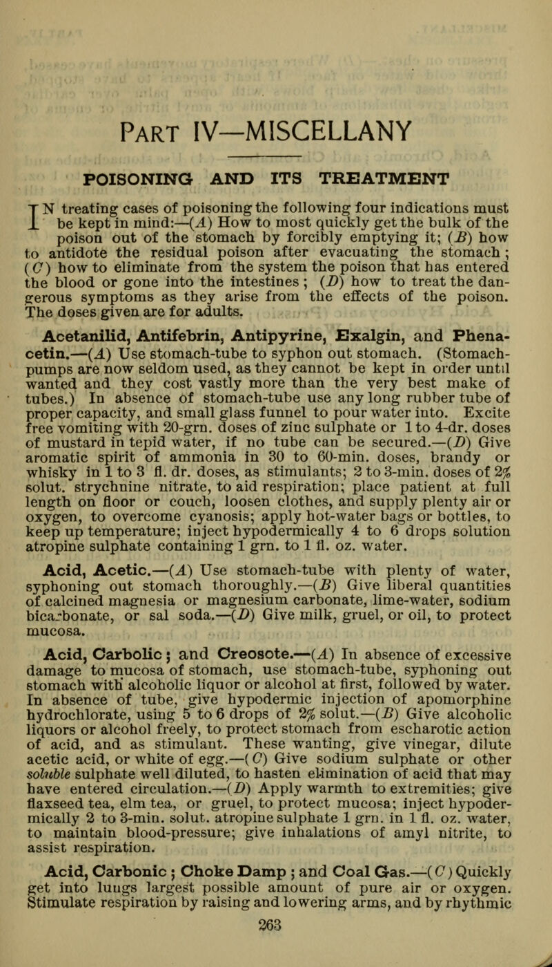 Part IV—MISCELLANY POISONING AND ITS TREATMENT IN treating cases of poisoning the following four indications must be kept in mind:—(A) How to most quickly get the bulk of the poison out of the stomach by forcibly emptying it; (B) how to antidote the residual poison after evacuating the stomach; ((7) how to eliminate from the system the poison that has entered the blood or gone into the intestines ; (D) how to treat the dan- gerous symptoms as they arise from the effects of the poison. The doses given are for adults. Acetanilid, Antifebrin, Antipyrine, Exalgin, and Phena- cetin.—(J.) Use stomach-tube to syphon out stomach. (Stomach- pumps are now seldom used, as they cannot be kept in order until wanted and they cost vastly more than the very best make of tubes.) In absence of stomach-tube use any long rubber tube of proper capacity, and small glass funnel to pour water into. Excite free vomiting with 20-grn. doses of zinc sulphate or 1 to 4-dr. doses of mustard in tepid water, if no tube can be secured.—(D) Give aromatic spirit of ammonia in 30 to 60-min. doses, brandy or whisky in 1 to 3 fl. dr. doses, as stimulants; 3 to 3-min. doses of 2% solut. strychnine nitrate, to aid respiration; place patient at full length on floor or couch, loosen clothes, and supply plenty air or oxygen, to overcome cyanosis; apply hot-water bags or bottles, to keep up temperature; inject hypodermically 4 to 6 drops solution atropine sulphate containing 1 grn. to 1 fl. oz. water. Acid, Acetic.—(A) Use stomach-tube with plenty of water, syphoning out stomach thoroughly.—(jB) Give liberal quantities of calcined magnesia or magnesium carbonate, lime-water, sodium bicarbonate, or sal soda.—(i>) Give milk, gruel, or oil, to protect mucosa. Acid, Carbolic j and Creosote.—(A) In absence of excessive damage to mucosa of stomach, use stomach-tube, syphoning out stomach with* alcoholic liquor or alcohol at first, followed by water. In absence of tube, give hypodermic injection of apomorphine hydrochlorate, using 5 to 6 drops of 2% solut.—(j5) Give alcoholic liquors or alcohol freely, to protect stomach from escharotic action of acid, and as stimulant. These wanting, giye vinegar, dilute acetic acid, or white of egg.—(0) Give sodium sulphate or other solnble sulphate well diluted, to hasten eUmination of acid that may have entered circulation.—(D) Apply warmth to extremities; give flaxseed tea, elm tea, or gruel, to protect mucosa; inject hypoder- mically 2 to 3-min. solut. atropine sulphate 1 grn. in 1 fl. oz. water, to maintain blood-pressure; give inhalations of amyl nitrite, to assist respiration. Acid, Carbonic ; Choke Damp ; and Coal Gas.—(C) Quickly get into luugs largest possible amount of pure air or oxygen. Stimulate respiration by raising and lowering arms, and by rhythmic