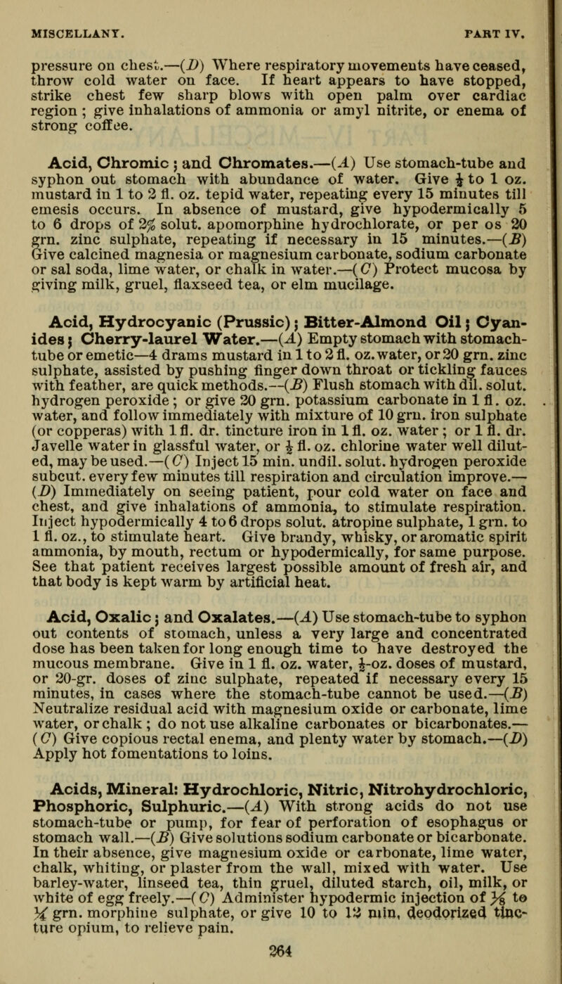 pressure on cliest.—(D) Where respiratory movements have ceased, throw cold water on face. If heart appears to have stopped, strike chest few sharp blows with open palm over cardiac region ; give inhalations of ammonia or amyl nitrite, or enema of strong coffee. Acid, Chromic j and Chromates.—(A) Use stomach-tube and syphon out stomach with abundance of water. Give ^ to 1 oz. mustard in 1 to 2 fl. oz. tepid water, repeating every 15 minutes till emesis occurs. In absence of mustard, give hypodermically 5 to 6 drops of 2% solut. apomorphine hydrochlorate, or per os 20 grn. zinc sulphate, repeating if necessary in 15 minutes.—(B) Give calcined magnesia or magnesium carbonate, sodium carbonate or sal soda, lime water, or chalk in water.—(C) Protect mucosa by giving milk, gruel, flaxseed tea, or elm mucilage. Acid, Hydrocyanic (Prussic); Bitter-Almond Oil; Cyan- ides J Cherry-laurel Water.—{A) Empty stomach with stomach- tube or emetic—4 drams mustard in 1 to 2 fl. oz. water, or 20 grn. zinc sulphate, assisted by pushing finger down throat or tickling fauces with feather, are quick methods.~(^) Flush stomach with dil. solut. hydrogen peroxide; or give 20 grn. potassium carbonate in 1 fl. oz. water, and follow immediately with mixture of 10 grn. iron sulphate (or copperas) with 1 fl. dr. tincture iron in 1 fl. oz. water; or 1 fl. dr. Javelle water in glassful water, or J fl. oz. chlorine water well dilut- ed, may be used.—(C) Inject 15 min. undil. solut. hydrogen peroxide subcut. every few minutes till respiration and circulation improve.— (i)) Immediately on seeing patient, pour cold water on face and chest, and give inhalations of ammonia, to stimulate respiration. Inject hypodermically 4 to6 drops solut. atropine sulphate, 1 grn. to 1 fl. oz., to stimulate heart. Give brandy, whisky, or aromatic spirit ammonia, by mouth, rectum or hypodermically, for same purpose. See that patient receives largest possible amount of fresh air, and that body is kept warm by artificial heat. Acid, Oxalic j and Oxalates.—(A) Use stomach-tube to syphon out contents of stomach, unless a very large and concentrated dose has been taken for long enough time to have destroyed the mucous membrane. Give in 1 fl. oz. water, ^-oz. doses of mustard, or 20-gr. doses of zinc sulphate, repeated if necessary every 15 minutes, in cases where the stomach-tube cannot be used.—(-B) Neutralize residual acid with magnesium oxide or carbonate, lime water, or chalk ; do not use alkaline carbonates or bicarbonates.— (0) Give copious rectal enema, and plenty water by stomach.—(i>) Apply hot fomentations to loins. Acids, Mineral: Hydrochloric, Nitric, Nitrohydrochloric, Phosphoric, Sulphuric.—(A) With strong acids do not use stomach-tube or pump, for fear of perforation of esophagus or stomach wall.—(B) Give solutions sodium carbonate or bicarbonate. In their absence, give magnesium oxide or carbonate, lime water, chalk, whiting, or plaster from the wall, mixed with water. Use barley-water, linseed tea, thin gruel, diluted starch, oil, milk, or Avhit€ of eg^ freely.—(C) Administer hypodermic injection of }i ta 3^ grn. morphine sulphate, or give 10 to 12 min, deodorized XUXQ- ture opium, to relieve pain.
