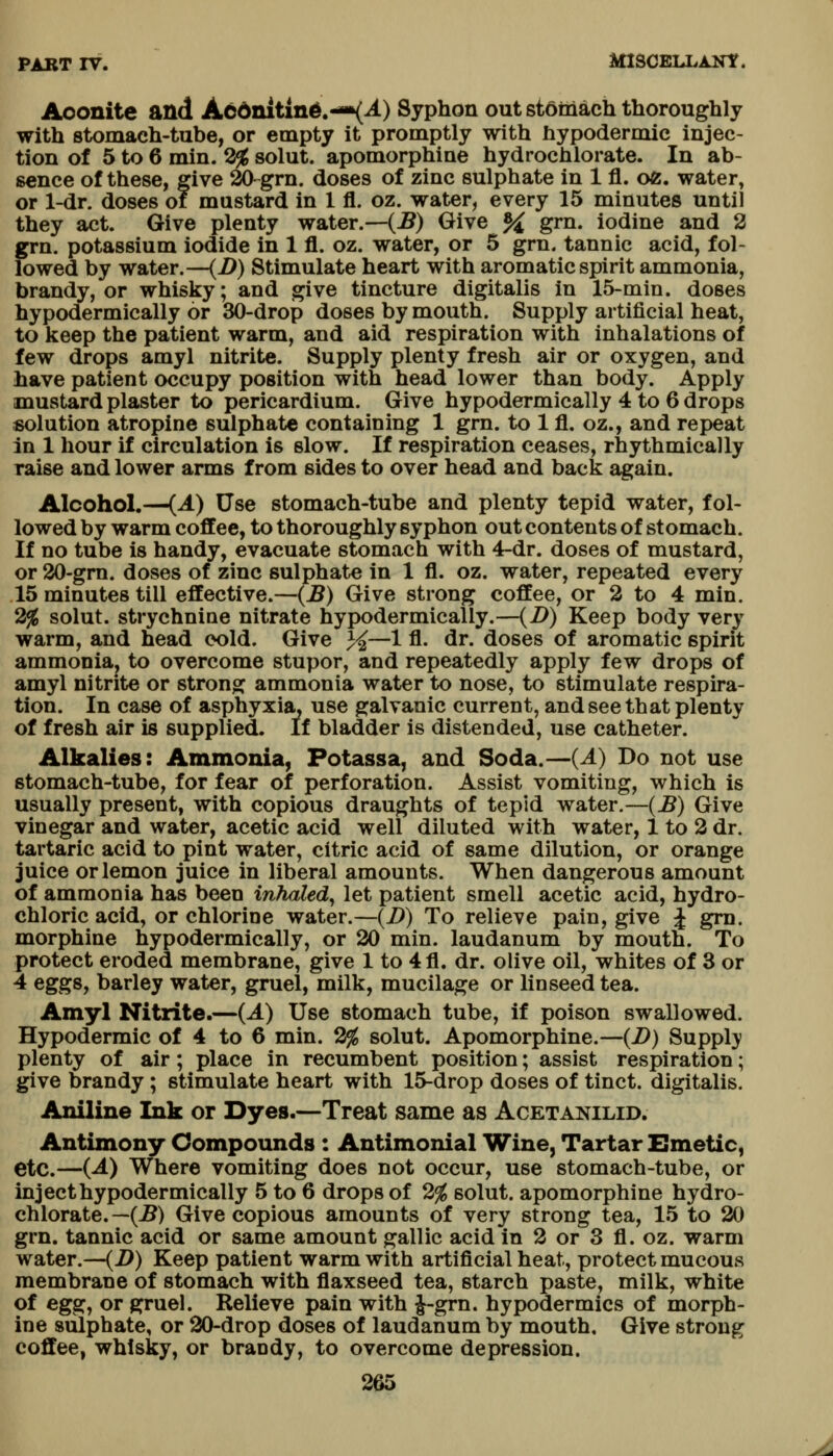 Aoonite and A66nitln^.-»(^) Syphon out stomach thoroughly with stomach-tube, or empty it promptly with hypodermic injec- tion of 5 to 6 min. 3^ solut. apomorphine hydrochlorate. In ab- sence of these, give 20-grn. doses of zinc sulphate in 1 fl. oe. water, or 1-dr. doses of mustard in 1 fl. oz. water, every 15 minutes until they act. Give plenty water.—(J?) Give % grn. iodine and 2 grn. potassium iodide in 1 fl. oz. water, or 5 grn. tannic acid, fol- lowed by water.—(-^) Stimulate heart with aromatic spirit ammonia, brandy, or whisky; and give tincture digitalis in 15-min. doses hypodermically or 30-drop doses by mouth. Supply artificial heat, to keep the patient warm, and aid respiration with inhalations of few drops amyl nitrite. Supply plenty fresh air or oxygen, and have patient occupy position with head lower than body. Apply mustard plaster to pericardium. Give hypodermically 4 to 6 drops solution atropine sulphate containing 1 grn. to 1 fl. oz., and repeat in 1 hour if circulation is slow. If respiration ceases, rhythmically raise and lower arms from sides to over head and back again. Alcohol.—{A) Use stomach-tube and plenty tepid water, fol- lowed by warm coffee, to thoroughly syphon out contents of stomach. If no tube is handy, evacuate stomach with 4-dr. doses of mustard, or 20-gm. doses of zinc sulphate in 1 fl. oz. water, repeated every 15 minutes till effective.—{B) Give strong coffee, or 2 to 4 min. 2^ solut. strychnine nitrate hypodermically.—{D) Keep body very warm, and head cold. Give 3^^—1 fl. dr. doses of aromatic spirit ammonia^ to overcome stupor, and repeatedly apply few drops of amyl nitrite or strong ammonia water to nose, to stimulate respira- tion. In case of asphyxia, use galvanic current, and see that plenty of fresh air is supplied. If bladder is distended, use catheter. Alkalies: Ammonia, Potassa, and Soda.—{A) Do not use stomach-tube, for fear of perforation. Assist vomiting, which is usually present, with copious draughts of tepid water.—{B) Give vinegar and water, acetic acid well diluted with water, 1 to 2 dr. tartaric acid to pint water, citric acid of same dilution, or orange juice or lemon juice in liberal amounts. When dangerous amount of ammonia has been inhaled^ let patient smell acetic acid, hydro- chloric acid, or chlorine water.—(J9) To relieve pain, give J grn. morphine hypodermically, or 20 min. laudanum by mouth. To protect eroded membrane, give 1 to 4fl. dr. olive oil, whites of 3 or 4 eggs, barley water, gruel, milk, mucilage or linseed tea. Amyl Nitrite.—(A) Use stomach tube, if poison swallowed. Hypodermic of 4 to 6 min. 2^ solut. Apomorphine.—{D) Supply plenty of air; place in recumbent position; assist respiration; give brandy ; stimulate heart with 15-drop doses of tinct. digitalis. Aniline Ink or Dyes.—Treat same as Acetanilid. Antimony Compounds : Antimonial Wine, Tartar Emetic, etc.—{A) Where vomiting does not occur, use stomach-tube, or inject hypodermically 5 to 6 drops of 2% solut. apomorphine hydro- chlorate.—(5) Give copious amounts of very strong tea, 15 to 20 grn. tannic acid or same amount gallic acid in 2 or 3 fl. oz. warm water.—(2>) Keep patient warm with artificial heat, protect mucous membrane of stomach with flaxseed tea, starch paste, milk, white of eg^^ or gruel. Relieve pain with i-grn. hypodermics of morph- ine sulphate, or 20-drop doses of laudanum by mouth. Give strong coffee, whisky, or brandy, to overcome depression.