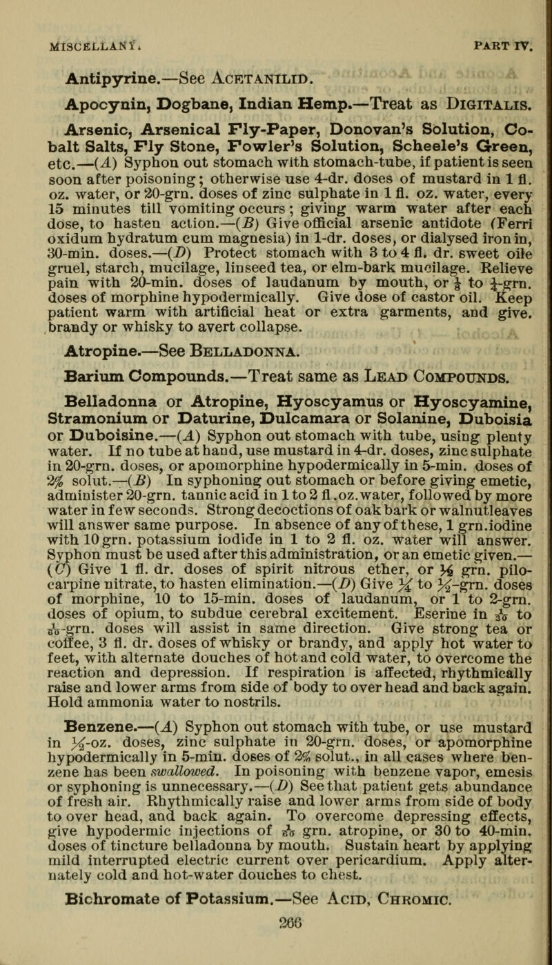 Antipyrine.—See AcetaniliD. Apocynin, Dogbane, Indian Hemp.—Treat as Digitalis. Arsenic, Arsenical Ply-Paper, Donovan's Solution, Co- balt Salts, Fly Stone, Fowler's Solution, Scheele's Green, etc.—(^) Syphon out stomach with stomach-tube, if patient is seen soon after poisoning; otherwise use 4-dr. doses of mustard in 1 fl. oz. water, or 20-grn. doses of zinc sulphate in 1 fl. pz. water, every 15 minutes till vomiting occurs; giving warm water after each dose, to hasten action.—{B) Give official arsenic antidote (Ferri oxidum hydratum cum magnesia) in 1-dr. doses, or dialysed iron in, 30-min. doses.—{D) Protect stomach with 3 to 4 fl. dr. sweet oile gruel, starch, mucilage, linseed tea, or elm-bark mucilage. Relieve pain with 20-min. doses of laudanum by mouth, or ^ to ^-grn. doses of morphine hypodermically. Give dose of castor oil. Keep patient warm with artificial heat or extra garments, and give, brandy or whisky to avert collapse. Atropine.—See Belladonna. Barium Compounds.—Treat same as Lead Compounds. Belladonna or Atropine, Hyoscyamus or Hyoscyamine, Stramonium or Daturine, Dulcamara or Solanine, Duboisia or Duboisine.—(J.) Syphon out stomach with tube, using plenty water. If no tube at hand, use mustard in 4-dr. doses, zinc sulphate in 20-grn. doses, or apomorphine hypodermically in 5-min. doses of 2^ solut.—(J?) In syphoning out stomach or before giving emetic, administer 20-grn. tannic acid in 1 to 2 fl .oz. water, followed by more water in few seconds. Strong decoctions of oak bark or walnutleaves will answer same purpose. In absence of any of these, 1 grn.iodine with 10 grn. potassium iodide in 1 to 2 fl. oz. water will answer. Syphon must be used after this administration, or an emetic given.— (&) Give 1 fl. dr. doses of spirit nitrous ether, or ^ grn. pilo- carpine nitrate, to hasten elimination.—(i>) Give 3^ to 3^-grn. doses of morphine, 10 to 15-min. doses of laudanum, or 1 to 2-gm. doses of opium, to subdue cerebral excitement. Eserine in ^V to ^^-grn. doses will assist in same direction. Give strong tea or coffee, 3 fl. dr. doses of whisky or brandy, and apply hot water to feet, with alternate douches of hot and cold water, to overcome the reaction and depression. If respiration is affected, rhythmically raise and lower arms from side of body to over head and back again. Hold ammonia water to nostrils. Benzene.—(J.) Syphon out stomach with tube, or use mustard in 3^-oz. doses, zinc sulphate in 20-grn. doses, or apomorphine hypodermically in 5-min. doses of 2^ solut., in all cases where ben- zene has been swallowed. In poisoning with benzene vapor, emesis or syphoning is unnecessary.—(D) See that patient gets abundance of fresh air. Rhythmically raise and lower arms from side of body to over head, and back again. To overcome depressing effects, give hypodermic injections of ^^n grn. atropine, or 30 to 40-min. doses of tincture belladonna by mouth. Sustain heart by applying mild interrupted electric current over pericardium. Apply alter- nately cold and hot-water douches to chest. Bichromate of Potassium.—See Acid, Chromic.