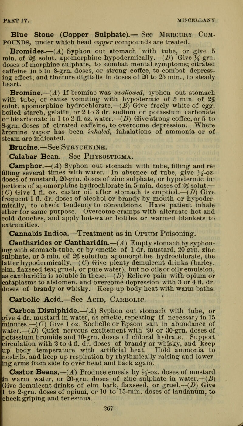 Blue Stone (Copper Sulphate).— See Mercury Com- POUKDS, under which head copper compounds are treated. Bromides.—{A) Syphon out gtomach with tube, or give 5 min. of 2^ solut. apomorphine hypodermically.—{D) Give }i-grn. doses of morphine sulphate, to combat mental symptoms; citrated caffeine in 5 to 8-grn. doses, or strong coffee, to combat depress- ing effect; and tincture digitalis in doses of 20 to 25 min., to steady heart. Bromine.—(A) If bromine was swallowed, syphon out stomach with tube, or cause vomiting with hypodermic of 5 min. of 2% solut. apomorphine hydrochlorate.—(B) Give freely white of egg, boiled starch, gelatin, or 2 to 3 dr. sodium or potassium carbonate or bicarbonate in 1 to 2 fl. oz. water.—(Z>) Give strong coffee, or 5 to 8-grn. doses of citrated caffeine, to overcome depression. Where bromine vapor has been inhaled, inhalations of ammonia or of steam are indicated. Brucine.—See Strychnine. Calabar Bean.—See Physostigma. Camphor.—(J.) Syphon out stomach with tube, filling and re- filling several times with water. In absence of tube, give J^-oz. doses of mustard, 20-grn. doses of zinc sulphate, or hypodermic in- jections of apomorphine hydrochlorate in 5-min. doses of 2% solut.— (C) Give 1 fl. oz. castor oil after stomach is emptied.—{B) Give frequent 1 fl. dr. doses of alcohol or brandy by mouth or hypoder- mically, to check tendency to convulsions. Have patient inhale ether for same purpose. Overcome cramps with alternate hot and cold douches, and apply hot-water bottles or warmed blankets to extremities. Cannabis Indica.—Treatment as in Opium Poisoning. Cantharides or Cantharidin.—(^) Empty stomach by syphon- ing with stomach-tube, or by emetic of 1 dr. mustard, 20 grn. zinc sulphate, or 5 min. of 2% solution apomorphine hydrochlorate, the latter hypodermically.—((7) Give plenty demulcent drinks (barley, elm, flaxseed tea; gruel, or pure water), but no oils or oily emulsion, as cantharidin is soluble in these.—(i>) Kelieve pain with opium or cataplasms to abdomen, and overcome depression with 3 or 4 fl. dr. doses of brandy or whisky. Keep up body heat with warm baths. Carbolic Acid.—See Acid, Carbolic. Carbon Disulphide.—(A) Syphon out stomach with tube, or give 4 dr. mustard in water, as emetic, repeating if necessary in 15 minutes.—(C) Give 1 oz. Rochelle or Epsom salt in abundance of water.—(D) Quiet nervous excitement with 20 or 30-grn. doses of potassium bromide and 10-grn. doses of chloral hydrate. Support circulation with 2 to 4 fl. dr. doses of brandy or whisky, and keep up body temperature with artificial heat. Hold ammonia to nostrils, and keep up respiration by rhythmically raising and lower- ing arms from side to over head and back again. Castor Beans.—(A) Produce emesis by 3^-oz. doses of mustard in warm water, or 20-grn. doses of zinc sulphate in water.—(B) Give demulcent drinks of elm bark, flaxseed, or gruel,~(Z>) Give to 2-grn. doses of opiuni, or 10 to 15-min. doses of laudanum, to check griping and tenesmus.