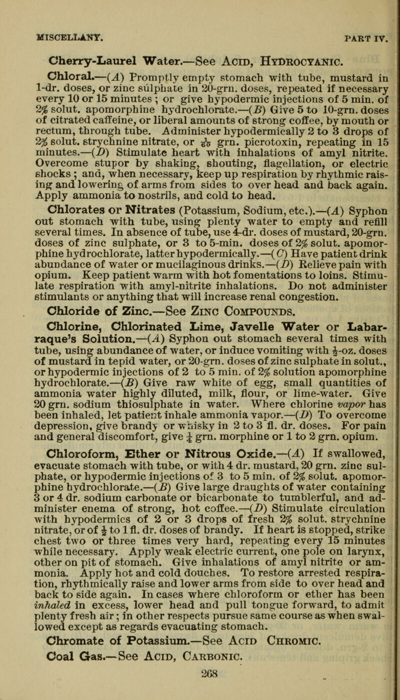 Cherry-Laurel Water.—-See Acro, HtBROctanic. Chloral.—{A) Promptly empty stomach witli tube, mustard in l-dr. doses, or zinc sulphate in 20-grn. doses, repeated if necessary every 10 or 15 minutes ; or give hypodermic injections of 5 min. of 2% solut. apomorphine hydrochlorate.—(^) Give 5 to 10-grn. doses of citrated caffeine, or liberal amounts of strong coffee, by mouth or rectum, through tube. Administer hypo dermic ally 2 to 3 drops of 2% solut. strychnine nitrate, or ^jj grn. picrotoxin, repeating in 15 minutes.—{!)) Stimulate heart with inhalations of amyl nitrite. Overcome stupor by shaking, shouting, flagellation, or electric shocks ; and, when necessary, keep up respiration by rhythmic rais- ing and lowering of arms from sides to over head and back again. Apply ammonia to nostrils, and cold to head. Chlorates or Nitrates (Potassium, Sodium, etc.).—(^) Syphon out stomach with tube, using plenty water to empty and refill several times. In absence of tube, use 4-dr. doses of mustard, 20-grn. doses of zinc sulphate, or 8 to 5-min. doses of 2% solut. apomor- phine hydrochlorate, latter hypodermically.—(C) Have patient drink abundance of water or mucilaginous drinks.—(i>) Relieve pain with opium. Keep patient warm with hot fomentations to loins. Stimu- late respiration with amyl-nitrite inhalations. Do not administer stimulants or anything that will increase renal congestion. Chloride of Zinc.—See Zinc Compoxhstds. Chlorine, Chlorinated Lime, Javelle Water or Labar- raque's Solution.—{A) Syphon out stomach several times with tube, using abundance of water, or induce vomiting with ^-oz. doses of mustard in tepid water, or 20-grn. doses of zinc sulphate in solut., or hypodermic injections of 2 to 5 min. of 2% solution apomorphine hydrochlorate.—(B) Give raw white of egg, small quantities of ammonia water highly diluted, milk, flour, or lime-water. Give 20 grn. sodium thiosulphate in water. Where chlorine vapor has been inhaled, let patient inhale ammonia vapor.—(i>) To overcome depression, give brandy or whisky in 2 to 3 fl. dr. doses. For pain and general discomfort, give ^ grn. morphine or 1 to 2 grn. opium. Chloroform, Ether or Nitrous Oxide.—(^) If swallowed, evacuate stomach with tube, or with 4 dr. mustard, 20 grn. zinc sul- phate, or hypodermic injections of 3 to 5 min. of 2^ solut. apomor- phine hydrochlorate.—(JB) Give large draughts of water containing 3 or 4 dr. sodium carbonate or bicarbonate to tumblerful, and ad- minister enema of strong, hot coffee.—(i>) Stimulate circulation with hypodermics of 2 or 3 drops of fresh 2% solut. strychnine nitrate, or of ^ to 1 fl. dr. doses of brandy. If heart is stopped, strike chest two or three times very hard, repeating every 15 minutes while necessary. Apply weak electric current, one pole on larynx, other on pit of stomach. Give inhalations of amyl nitrite or am- monia. Apply hot and cold douches. To restore arrested respira- tion, rhythmically raise and lower arms from side to over head and back to side again. In cases where chloroform or ether has been inhaled in excess, lower head and pull tongue forward, to admit plenty fresh air; in other respects pursue same course as when swal- lowed except as regards evacuating stomach. Chromate of Potassium.—See Acid Chromic. Coal Gas.—See Acid, Cahbonic.