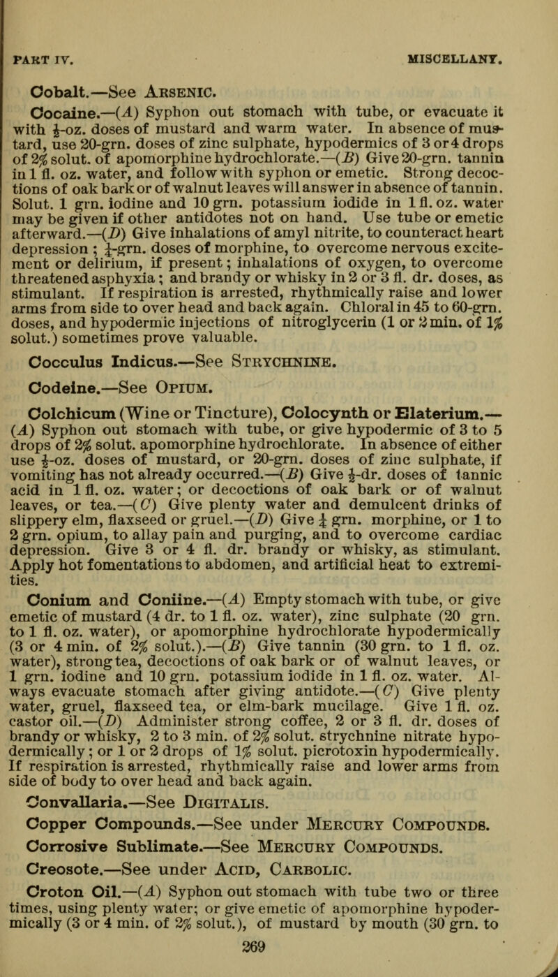 Cobalt.—See Arsenic. Cocaine.—(A) Syphon out stomach with tube, or evacuate it with i-oz. doses of mustard and warm water. In absence of mus- tard, use 20-grn. doses of zinc sulphate, hypodermics of 3 or 4 drops of 2^solut. of apomorphinehydrochlorate.—(B) Give 20-grn. tannia in 1 fl. oz. water, and follow with syphon or emetic. Strong decoc- tions of oak bark or of walnut leaves will answer in absence of tannin. Solut. 1 grn. iodine and lOgrn. potassium iodide in Ifl.oz. water may be given if other antidotes not on hand. Use tube or emetic afterward.—(D) Give inhalations of amyl nitrite, to counteract heart depression ; J-grn. doses of morphine, to overcome nervous excite- ment or delirium, if present; inhalations of oxygen, to overcome threatened asphyxia; and brandy or whisky in 2 or 3 fl. dr. doses, as stimulant. If respiration is arrested, rhythmically raise and lower arms from side to over head and back again. Chloral in 45 to 60-grn. doses, and hypodermic injections of nitroglycerin (1 or 2min, of 1% solut.) sometimes prove valuable. Cocculus Indicus.—See Strychkine. Codeine.—See Opium. Colchicum (Wine or Tincture), Colocynth or Elaterinm.— (A) Syphon out stomach with tube, or give hypodermic of 3 to 5 drops of 2% solut. apomorphine hydrochlorate. In absence of either use i-oz. doses of mustard, or 20-gm. doses of ziuc sulphate, if vomiting has not already occurred.--(^) Give J-dr. doses of tannic acid in 1 fl. oz. water; or decoctions of oak bark or of walnut leaves, or tea.—(C) Give plenty water and demulcent drinks of slippery elm, flaxseed or gruel.—(JD) Give J grn, morphine, or 1 to 2 grn. opium, to allay pain and purging, and to overcome cardiac depression. Give 3 or 4 fl. dr. brandy or whisky, as stimulant. Apply hot fomentations to abdomen, and artificial heat to extremi- ties. Conium and Coniine.—(A) Empty stomach with tube, or give emetic of mustard (4 dr. to 1 fl. oz. water), zinc sulphate (20 grn. to 1 fl. oz. water), or apomorphine hydrochlorate hypodermicalJy (3 or 4 min. of 2% solut.).—(B) Give tannin (30 grn. to 1 fl. oz. water), strong tea, decoctions of oak bark or of walnut leaves, or 1 grn. iodine and 10 grn. potassium iodide in 1 fl. oz. water. Al- ways evacuate stomach after giving antidote.—(C) Give plenty water, gruel, flaxseed tea, or elm-bark mucilage. Give 1 fl. oz. castor oil.—(D) Administer strong coffee, 2 or 3 fl. dr. doses of brandy or whisky, 2 to 3 min. of 2% solut. strychnine nitrate hypo- dermically; or 1 or 2 drops of 1% solut. picrotoxin hypodermically. If respiration is arrested, rhythmically raise and lower arms from side of body to over head and back again. Convallaria.—See Digitalis. Copper Compounds.—See under Mercury Compoundb. Corrosive Sublimate.—See Mercury Compounds. Creosote.—See under Acid, Carbolic. Croton Oil.—(^) Syphon out stomach with tube two or three times, using plenty water; or give emetic of apomorphine hypoder-