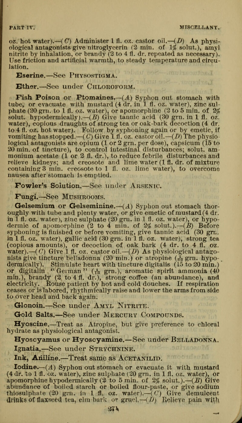 oz. hot water).—(C) Administer 1 fl. oz. castor oil.—(D) As physi- ological antagonists give nitroglycerin (2 min. of 1% solut.), amyl nitrite by inhalation, or brandy (2 to 4 fl. dr. repeated as necessary). Use friction and artificial warmth, to steady temperature and circu- lation. Eserine.—See Physostigma. Either.—See under Chloroform. Fish Poison or Ptomaines.™(A) Syphon out stomach with tube, or evacuate with mustard (4 dr. in 1 fl. oz. water), zinc sul- phate (20 grn. to 1 fl. oz. water), or apomorphine (2 to 5 min. of 2% solut. hypodermically).—(^) Give tannic acid (30 grn. in 1 fl. oz. water), copious draughts of strong tea or oak-bark decoction (4 dr. to 4 fl. oz. hot water). Follow by syphoning again or by emetic, if vomiting has stopped.—(C) Give 1 fl. oz. castor oil.—{B) The physio logical antagonists are opium (1 or 2 grn. per dose), capsicum (15 to 20 min. of tincture), to control intestinal disturbances; solut. am- monium acetate (1 or 2 fl. dr.), to reduce febrile disturbances and relieve kidneys; and creosote and lime water (1 fl. dr. of mixture containing; 3 min. creosote to 1 fl. oz. lime water), to overcome nausea after stomach is emptied. Fowler's Solution.—See under Arsenic. Fungi.—See Mushrooms. Gelsemium or Gelseminine.—(J.) Syphon out stomach thor- oughly with tube and plenty water, or give emetic of mustard (4 dr. in 1 fl. oz. water), zioc sulphate (20 grn. in 1 fl. oz. water), or hypo- dermic of apomorphine (2 to 4 min. of 2% solut.).—{B) Before syphoning is finished or before vomiting, give tannic acid (30 grn. in 1 fl. oz. water), gallic acid (30 grn. in 1 fl. oz. water), strong tea (copious amounts), or decoction of oak bark (4 dr. to 4 fl. oz. water).—(C) Give 1 fl. oz. castor oil.—{!)) As physiological antago- nists give tincture belladonna (20 min.) or atropine (^j grn. hypo-, dermically). Stimulate heart with tincture digitalis (15 to 20 min.) or digitalin *'German  (xS grn.), aromatic spirit ammonia (40 min.), brandy (2 to 4 fl. dr.), strong coffee (an abundance), and electricity. Kouse patient by hot and cold douches. If respiration ceases or is labored, rhythmically raise and lower the arms from side to over head and back again. Glonoin.—See under Amyl Nitrite. Gold Salts.—See under Mercury Compounds. Hyoscine.—Treat as Atropine, but give preference to chloral hydrate as physiological antagonist. Hyoscyamus or Hyoscyamine.—See under Bslladonna. Ignatia.—See under Strychnine. Ink, Aiiiline.—Treat same as Acetanilid. Iodine.—(A) Syphon out stomach or evacuate it with mustard (4 dr. to 1 fl. oz. water), zinc sulphate (20 grn. in 1 fl. oz. water), or apomorphine hypodermically (2 to 5 rain, of 2% solut.).—{B) Give abundance of boiled starch or boiled flour-paste, or give sodium thiosulphate (20 grn. in 1 fl. oz. water).—(C) Give demulcent drinks of flaxseed t<m, elm bark or gruel,—(/?) Kelieye pain witl\
