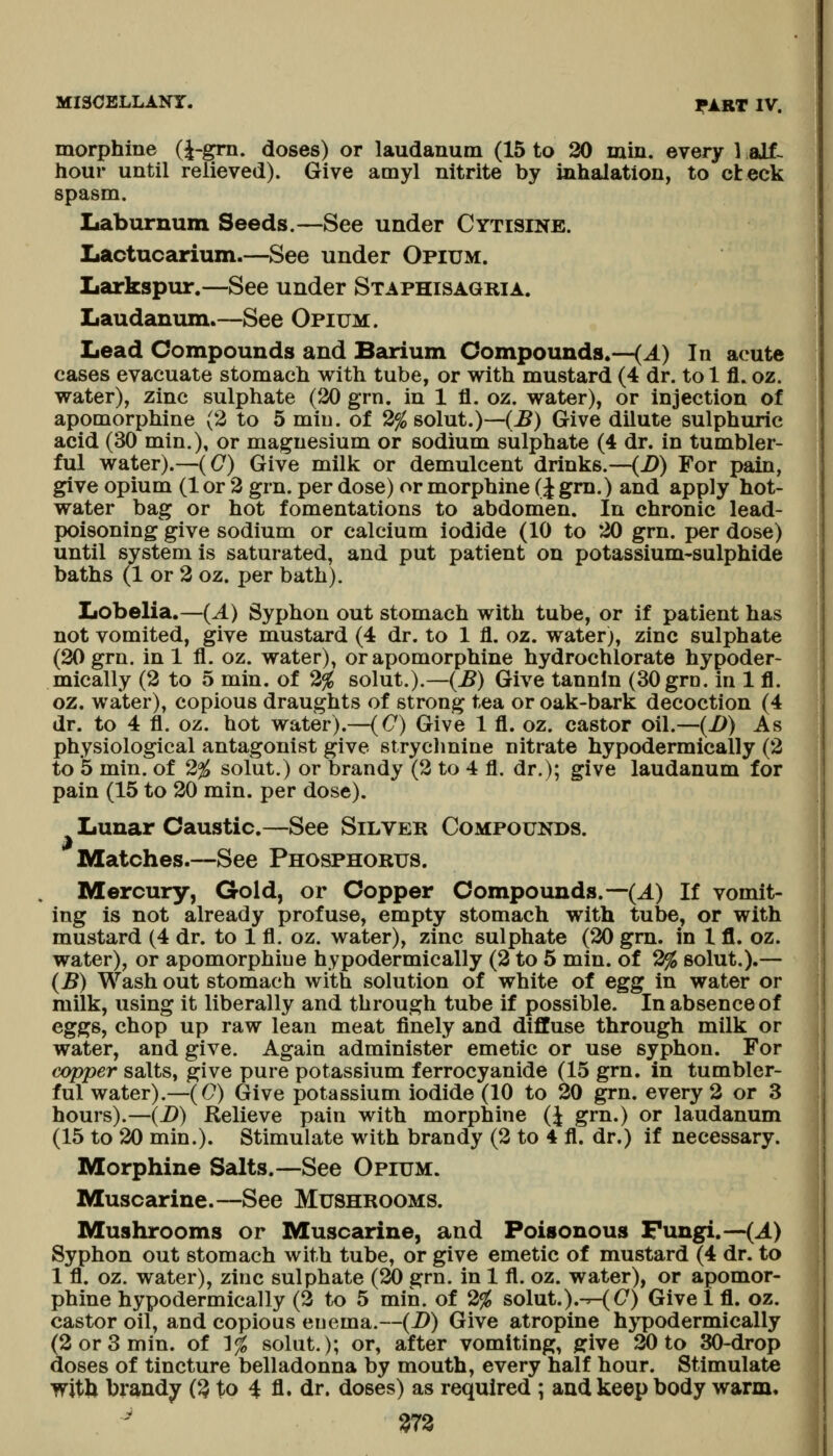 morphine (i-gm. doses) or laudanum (15 to 20 min. every 1 alf- hour until relieved). Give amyl nitrite by inhalation, to cteck spasm. Iiaburnum Seeds.—See under Cytisine. Iiactncarium.—See under Opium. Larkspur.—See under Staphisagria. Laudanum.—See Opium. Lead Compounds and Barium Compounds.—(A) In acute cases evacuate stomach with tube, or with mustard (4 dr. to 1 fl. oz. water), zinc sulphate (20 grn. in 1 fl. oz. water), or injection of apomorphine (2 to 5 miu. of 2% solut.)—(^) Give dilute sulphuric acid (30 min.), or magnesium or sodium sulphate (4 dr. in tumbler- ful water).—(C) Give milk or demulcent drinks.—(D) For pain, give opium (1 or 2 grn. per dose) or morphine (J gm.) and apply hot- water bag or hot fomentations to abdomen. In chronic lead- poisoning give sodium or calcium iodide (10 to 20 grn. per dose) until system is saturated, and put patient on potassium-sulphide baths (1 or 2 oz. per bath). Lobelia.—(A) Syphon out stomach with tube, or if patient has not vomited, give mustard (4 dr. to 1 fl. oz. water), zinc sulphate (20 grn. in 1 fl. oz. water), or apomorphine hydrochlorate hypoder- mically (2 to 5 min. of 2% solut.).—(^) Give tannin (30grn. in 1 fl. oz. water), copious draughts of strong tea or oak-bark decoction (4 dr. to 4 fl. oz. hot water).—(C) Give 1 fl. oz. castor oil.—(i>) As physiological antagonist give stryclmine nitrate hypodermically (2 to 5 min. of 2% solut.) or brandy (2 to 4 fl. dr.); give laudanum for pain (15 to 20 min. per dose). Lunar Caustic.—See Silver Compounds. Matches.—See Phosphorus. Mercury, Gold, or Copper Compounds.—(J^) If vomit- ing is not already profuse, empty stomach with tube, or with mustard (4 dr. to 1 fl. oz. water), zinc sulphate (20 gm. in 1 fl. oz. water), or apomorphine hypodermically (2 to 5 min. of 2% solut.).— (B) Wash out stomach with solution of white of egg in water or milk, using it liberally and through tube if possible. In absence of eggs, chop up raw lean meat finely and diffuse through milk or water, and give. Again administer emetic or use syphon. For copper salts, give pure potassium ferrocyanide (15 grn. in tumbler- ful water).—((7) Give potassium iodide (10 to 20 grn. every 2 or 3 hours).—(J)) Relieve pain with morphine (| grn.) or laudanum (15 to 20 min.). Stimulate with brandy (2 to 4 fl. dr.) if necessary. Morphine Salts.—See Opium. Muscarine.—See Mushrooms. Mushrooms or Muscarine, and Poisonous Fungi.—(J.) Syphon out stomach with tube, or give emetic of mustard (4 dr. to 1 fl. oz. water), zinc sulphate (20 grn. in 1 fl. oz. water), or apomor- phine hypodermically (2 to 5 min. of 2% so\ut.),-^C) Give 1 fl. oz. castor oil, and copious euema.—(D) Give atropine hypodermically (2 or 3 min. of 1^ solut.); or, after vomiting, give 20 to 30-drop doses of tincture belladonna by mouth, every half hour. Stimulate