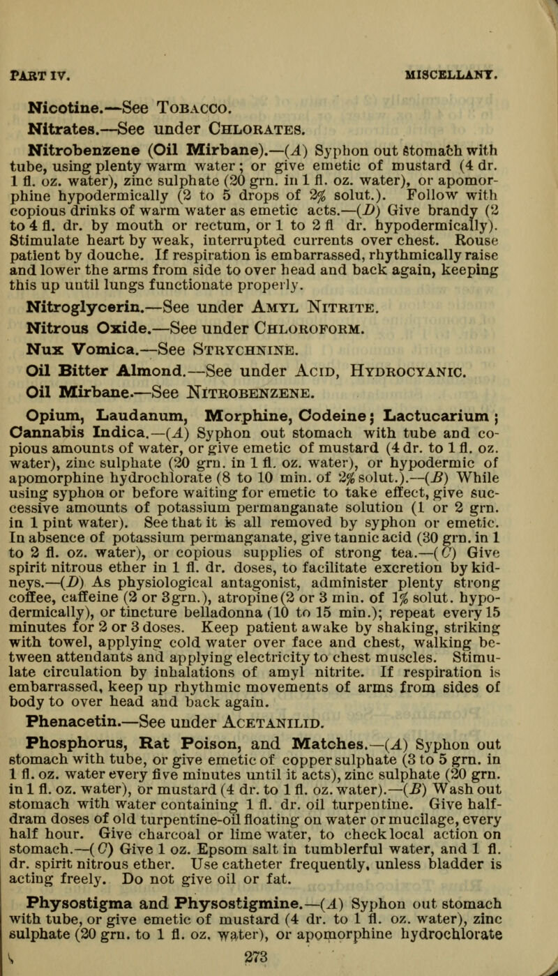 Nicotine.—See Tobacco. Nitrates.—See under Chlorates. Nitrobenzene (Oil Mirbane).—(^) Syphon out etomatih with tube, using plenty warm water; or give emetic of mustard (4 dr. 1 fl. oz. water), zinc sulphate (20 grn. in 1 fl. oz. water), or apomor- phine hypodermically (2 to 5 drops of 2% solut.). Follow with copious drinks of warm water as emetic acts.—(i>) Give brandy (2 to 4 fl. dr. by mouth or rectum, or 1 to 2 fl dr. hypodermically). Stimulate heart by weak, interrupted currents over chest. Rouse patient by douche. If respiration is embarrassed, rhythmically raise and lower the arms from side to over head and back again, keeping this up until lungs functionate properly. Nitroglycerin.—See under Amyl Nitrite. Nitrous Oxide.—See under Chloroform. Nux Vomica.—See Strychnine. Oil Bitter Almond.—See under Acid, Hydrocyanic. Oil Mirbane.—See Nitrobenzene. Opium, Laudanum, Morphine, Codeine; Lactucarium ; Cannabis Indica.—(J.) Syphon out stomach with tube and co- pious amounts of water, or give emetic of mustard (4 dr. to 1 fl. oz. water), zinc sulphate (20 grn. in 1 fl. oz. water), or hypodermic of apomorphine hydrochlorate (8 to 10 min. of 2% solut.).—{B) While using syphon or before waiting for emetic to take effect, give suc- cessive amounts of potassium permanganate solution (1 or 2 grn. in 1 pint water). See that it is all removed by syphon or emetic. In absence of potassium permanganate, give tannic acid (30 grn. in 1 to 2 fl. oz. water), or copious supplies of strong tea.—(5) Give spirit nitrous ether in 1 fl. dr. doses, to facilitate excretion by kid- neys.—{D) As physiological antagonist, administer plenty strong coffee, caffeine (2 or 3grn.), atropine(2 or 3 min. of 1% solut. hypo- dermically), or tincture belladonna (10 to 15 min.); repeat every 15 minutes for 2 or 3 doses. Keep patient awake by shaking, striking with towel, applying cold water over face and chest, walking be- tween attendants and applying electricity to chest muscles. Stimu- late circulation by inhalations of amyl nitrite. If respiration is embarrassed, keep up rhythmic movements of arms from sides of body to over head and back again. Phenacetin.—See under Acetanilid. Phosphorus, Rat Poison, and Matches.—(J.) Syphon out stomach with tube, or give emetic of copper sulphate (3 to 5 grn. in 1 fl. oz. water every five minutes until it acts), zinc sulphate (20 grn. in 1 fl. oz. water), or mustard (4 dr. to 1 fl. oz. water).—(J5) Wash out stomach with water containing 1 fl. dr. oil turpentine. Give half- dram doses of old turpentine-oil floating on water or mucilage, every half hour. Give charcoal or lime water, to check local action on stomach.—(0) Give 1 oz. Epsom salt in tumblerful water, and 1 fl. dr. spirit nitrous ether. Use catheter frequently, unless bladder is acting freely. Do not give oil or fat. Physostigma and Physostigmine.—(J.) Syphon out stomach with tube, or give emetic of mustard (4 dr. to 1 fl. oz. water), zinc sulphate (20 grn. to 1 fl. oz. water), or apomorphine hydrochlorate