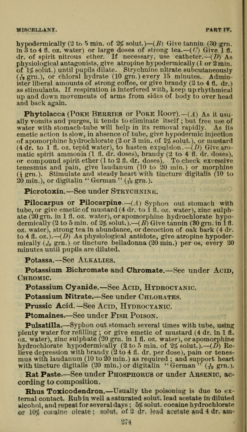 hypodermically (2 to 5 min. of 2^ solut.)—(^) Give tannin (30 grn. in 3 to 4 fl. oz. water) or large doses of strong tea.—(6^ Give 1 fl. dr. of spirit nitrous ether. If necessary, use catheter.—(I)) As physiological antagonists, give atropine hypodermically (1 or 2 min. of 1% solut.) until pupils dilate. Strychnine nitrate subcutaneously (iVgrn.), or chloral hydrate (10 grn.) every 15 minutes. Admin- ister liberal amounts of strong coffee, or give brandy (2 to 4 fl. dr.) as stimulants. If respiration is interfered with, keep up rhythmical up and down movements of arms from sides of body to over head and back again. Phytolacca (Poke Berries or Poke Root).~(J^) As it usu- ally vomits and purges, it tends to eliminate itself ; but free use of water with stomach-tube will help in its removal rapidly. As its emetic action is slow, in absence of tube, give hypodermic injection of apomorphine hydrochlorate (2 or 3 min. of 2% solut.), or mustard (4 dr. to 1 fl. oz. tepid water), to hasten expulsion.—(B) Give aro- matic spirit ammonia (1 fl. dr. doses), brandy (2 to 4 fl. dr. doses), or compound spirit ether (1 to 2 fl. dr. doses). To check excessive tenesmus and pain, give laudanum (10 to 20 min.) or morphine (4 grn.). Stimulate and steady heart with tincture digitalis (10 to 20 min.), or digitalin *' German (x*^ grn.). Picrotoxin.—See under Strychnine. Pilocarpus or Pilocarpine. ~(^) Syphon out stomach with tube, or give emetic of mustard (4 dr. to 1 fl. oz. water), zinc sulph- ate (20 grn. in 1 fl. oz. water), or apomorphine hydrochlorate hypo- dermically (2 to 5 min. of 2% solut.).—(J5) Give tannin (30grn. in 1 fl. oz. water), strong tea in abundance, or decoction of oak bark (4 dr. to 4 fl. oz.).—{B) As physiological antidote, give atropine hypoder- mically (bV ^I'li-) or tincture belladonna (20 min.) per os, every 20 minutes until pupils are dilated. Potassa.—See Alkalies. Potassium Bichromate and Chromate.—Sec under Acid, Chromic. Potassium Cyanide.—See Acid, Hydrocyanic. Potassium Nitrate,—See under Chlorates. Prussic Acid.—See Acid, Hydrocyanic. Ptomaines.—See under Fish Poison. Pulsatilla.—Syphon out stomach several times with tube, using plenty water for refilling ; or give emetic of mustard (4 dr. in 1 fl. oz. water), zinc sulphate (20 grn. in 1 fl. oz. water), or apomorphine hydrochlorate hypodermically (2 to 5 min. of 2% solut.).—(B) Re- lieve depression with brandy (2 to 4 fl. dr. per dose), pain or tenes- mus with laudanum (10 to 20 min.) as required ; and support heart with tincture digitalis (20 min.) or digitalin *'German {^ji grn.). Rat Paste.—See under Phosphorus or under Arsenic, ac- cording to composition. Rhus Toxicodendron.—Usually the poisoning is due to ex- ternal contact. Rub in well a saturated solut. lead acetate in diluted alcohol, and repeat for several days; 5^ solut. cocaine hydrochlorate