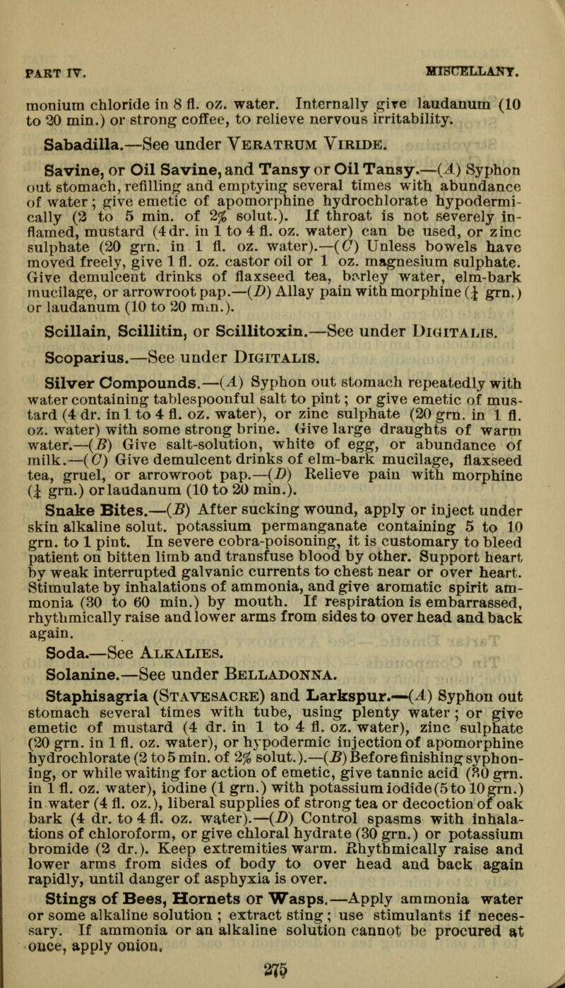 monium chloride in 8 fl. oz. water. Internally give laudanum (10 to 20 min.) or strong coffee, to relieve nervous irritability. Sabadilla.—See under Veratrum Virlde. Savine, or Oil Savine, and Tansy or Oil Tansy.—(A) Syphon out stomach, refilling and emptying several times with abundance of water; give emetic of apomorphine hydrochlorate hypodermi- cally (3 to 5 min. of 2% solut.). If throat is not severely in- flamed, mustard (4dr. in 1 to 4 fl. oz. water) can be used, or zinc sulphate (20 grn. in 1 fl. oz. water).—(C) Unless bowels have moved freely, give 1 fl. oz. castor oil or 1 oz. magnesium sulphate. Give demulcent drinks of flaxseed tea, bf^rley water, elm-bark mucilage, or arrowroot pap.—{B) Allay pain with morphine (J grn.) or laudanum (10 to 20 mm.). Scillain, Scillitin, or Scillitoxin.—See under Digitalis. Scoparius.—See under Digitalis. Silver Compounds.—{A) Syphon out stomach repeatedly with water containing tablespoonful salt to pint; or give emetic of mus- tard (4 dr. in 1 to 4 fl. oz. water), or zinc sulphate (20 grn. in 1 fl. oz. water) with some strong brine. Give large draughts of warm water.—(5) Give salt-solution, white of eggy or abundance of milk.—(C) Give demulcent drinks of elm-bark mucilage, flaxseed tea, gruel, or arrowroot pap.—(B) Relieve pain with morphine (i grn.) or laudanum (10 to 20 min.). Snake Bites.—{B) After sucking wound, apply or inject under skin alkaline solut. potassium permanganate containing 5 to 10 grn. to 1 pint. In severe cobra-poisoning, it is customary to bleed patient on bitten limb and transfuse blood by other. Support heart by weak interrupted galvanic currents to chest near or over heart. Stimulate by inhalations of ammonia, and give aromatic spirit am- monia (30 to 60 min.) by mouth. If respiration is embarrassed, rhythmically raise and lower arms from sides to overhead and back again. Soda.—See Alkalies. Solanine.—-See under Belladonna. Staphisagria (Stavesacre) and Larkspur.—(^) Syphon out stomach several times with tube, using plenty water; or give emetic of mustard (4 dr. in 1 to 4 fl. oz. water), zinc sulphate (20 grn. in 1 fl. oz. water), or hypodermic injection of apomorphine hydrochlorate (2 to 5 min. of 2% solut.).—(B) Before finishing syphon- ing, or while waiting for action of emetic, give tannic acid (80 grn. in 1 fl. oz. water), iodine (1 grn.) with potassium iodide(5 to 10grn.) in water (4 fl. oz.), liberal supplies of strong tea or decoction of oak bark (4 dr. to 4 fl. oz. water).—(B) Control spasms with inhala- tions of chloroform, or give chloral hydrate (30 grn.) or potassium bromide (2 dr.). Keep extremities warm. Rhythmically raise and lower arms from sides of body to over head and back again rapidly, until danger of asphyxia is over. Stings of Bees, Hornets or Wasps.—Apply ammonia water or some alkaline solution ; extract sting ; use stimulants if neces- sary. If ammonia or an alkaline solution cannot be procured at ouce, apply onion. 375
