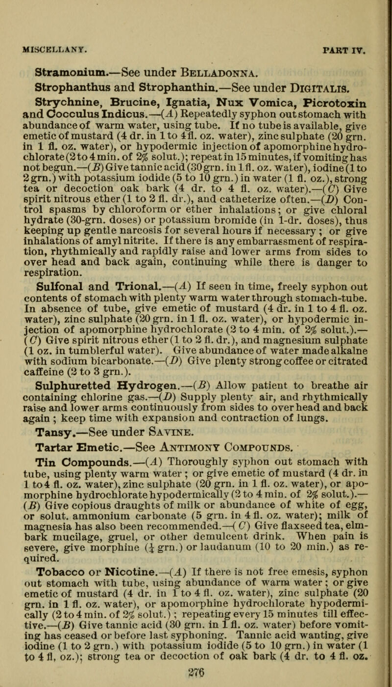 Stramonium.—See under Belladonna. Strophanthus and Strophanthin.—See under Digitalis. Strychnine, Brucine, Ignatia, Nux Vomica, Picrotoxin and Cocculus Indicus.—(A) Repeatedly syphon out stomach with abundance of warm water, using tube. It no tube is available, give emetic of mustard (4 dr. in 1 to 4fl. oz. water), zinc sulphate (20 grn. in 1 fl, oz. water), or hypodermic injection of apomorphine hydro- chlorate (2 to 4 min. of 2% solut.); repeat in 15 minutes, if vomiting has not begun.—(^) Give tannic acid (30 grn. Inlfl. oz. water), lodine(lto 2grn.) with potassium iodide (5 to 10 grn.) in water (1 fl. oz.), strong tea or decoction oak bark (4 dr. to 4 fl. oz. water).—(C) Give spirit nitrous ether (1 to 2 fl. dr.), and catheterize often.—(i>) Con- trol spasms by chloroform or ether inhalations; or give chloral hydrate (30-grn. doses) or potassium bromide (in 1-dr. doses), thus keeping up gentle narcosis for several hours if necessary ; or give inhalations of amyl nitrite. If there is any embarrassment of respira- tion, rhythmically and rapidly raise and lower arms from sides to over head and back again, continuing while there is danger to respiration. Sulfonal and Trional.—(A) If seen in time, freely syphon out contents of stomach with plenty warm water through stomach-tube. In absence of tube, give emetic of mustard (4 dr. in 1 to 4 fl. oz. water), zinc sulphate (20 grn. inl fl. oz. water), or h3^podermic in- jection of apomorphine hydrochlorate (3 to 4 min. of 2% solut.).— (C) Give spirit nitrous ether(1 to 2 fl. dr.), and magnesium sulphate (1 oz. in tumblerful water). Give abundance of water made alkalne with sodium bicarbonate.—{D) Give plenty strong coffee or citrated caffeine (2 to 3 grn.). Sulphuretted Hydrogen.—(B) Allow patient to breathe air containing chlorine gas.—(B) Supply plenty air, and rhythmically raise and lower arms continuously from sides to overhead and back again ; keep time with expansion and contraction of lungs. Tansy.—See under Sayine. Tartar Emetic—See Antimony Compounds. Tin Compounds.—{A) Thoroughly syphon out stomach with tube, using plenty warm water ; or give emetic of mustard (4 dr. in 1 to4 fl. oz. water), zinc sulphate (20 grn. in 1 fl. oz. water), or apo- morphine hydrochloratehypodermically (2 to 4 min. of 2% solut.).— (B) Give copious draughts of milk or abundance of white of eggy or solut. ammonium carbonate (5 grn. in 4fl. oz. water); milk of magnesia has also been recommended.—(C) Give flaxseed tea, elm- bark mucilage, gruel, or other demulcent drink. When pain is severe, give morphine (^grn.) or laudanum (10 to 20 min.) as re- quired. Tobacco or Nicotine.—(A) If there is not free emesis, syphon out stomach with tube, using abundance of warm water; or give emetic of mustard (4 dr. in 1 to 4 fl. oz. water), zinc sulphate (20 grn. in 1 fl. oz. water), or apomorphine hydrochlorate hypodermi- cally (2 to 4 min. of 2% solut.); repeating every 15 minutes till effec- tive.—(B) Give tannic acid (30 grn. In 1 fl. oz. water) before vomit- ing has ceased or before last syphoning. Tannic acid wanting, give iodine (1 to 2 grn.) with potassium iodide (.5 to 10 grn.) in water (1 to 4 fl, oz.); strong tea or decoction of oak bark (4 dr. to 4 fl. oz.