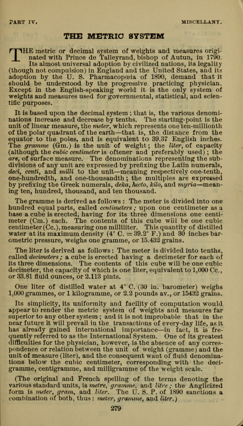 THE METRIC SYSTEM THE metric or decimal system of weights and measures origi- nated with Prince de Talleyrand, bishop of Autun, In 1790, Its almost universal adoption by civilized nations, its legality (though not compulsion) in England and the United States, and its adoption by the U. S. Pharmacopoeia of 1890, demand that it should be understood by the progressive practicing physician. Except in the English-speaking world it is the only system of weights and measures used for governmental, statistical, and scien- tific purposes. It is based upon the decimal system ; that is, the various denomi- nations increase and decrease by tenths. The starting-point is the unit of linear measure, the meter, which represents one ten-millionth of the polar quadrant of the earth—that is, the distance from the equator to the poles, and is equivalent to 39.37 English inches. The gramme (Gm.) is the unit of weight; the liter^ oi capacity (although the cubic centimeter is oftener and preferably used); the are, of surface measure. The denominations representing the sub- divisions of any unit are expressed by prefixing the Latin numerals, ded, centiy and milli to the unit—meaning respectively one-tenth, one-hundredth, and one-thousandth; the multiples are expressed by prefixing the Greek numerals, deka, fiecto, kilOj and myria—mean- ing ten, hundred, thousand, and ten thousand. The gramme is derived as follows : The meter is divided into one hundred equal parts, called centimeters ; upon one centimeter as a base a cube is erected, having for its three dimensions one centi- meter (Cm.) each. The contents of this cube will be one cubic centimeter (Cc), measuring one milliliter. This quantity of distilled water at its maximum density (4° C. =39.2° F.) and 30 inches bar- ometric pressure, weighs one gramme, or 15.432 grains. The liter is derived as follows: The meter is divided into tenths, called decimeters; a cube is erected having a decimeter for each of its three dimensions. The contents of this cube will be one cubic decimeter, the capacity of which is one liter, equivalent to 1,000 Cc, or 33.81 fluid ounces, or 2.113 pints. One liter of distilled water at 4° C. (30 in. barometer) weighs 1,000 grammes, or 1 kilogramme, or 2.2 pounds av., or 15432 grains. Its simplicity, its uniformity and facility of computation would appear to render the metric system of weights and measures far superior to any other system ; and it is not improbable that in the near future it will prevail in the transactions of every-day life, as it has already gained international importance—in fact, it is fre- quently referred to as the International System. One of its greatest difficulties for the physician, however, is the absence of any corres- pondence or relation between the unit of weight (gramme) and the unit of measure (liter), and the consequent want of fluid denomina- tions below the cubic centimeter, corresponding with the deci- gramme, centigramme, and milligramme of the weight scale. (The original and French spelling of the terms denoting the various standard units, is metre^ gramme, and litre ; the Anglicized form is ineter, gram, and lUer. The U. S. P. of 1890 sanctions a combination of both, thus : meter, gramme, and liter,)