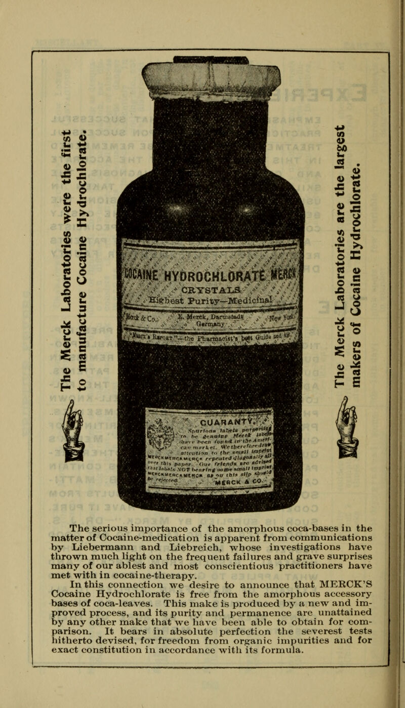 MAINE HYDROCHLDRAte m*' i' 11 Mr»7^i iTiTiTiTrii r Ihiih'^ ' ■**'*'^*' V-^ ' \ > G«rtn»n> ^ o ^_^.„,^' The serious importance of the amorphous coca-bases in the matter of Cocaine-medication is apparent from communications by Liebermann and Liebreich, whose investigations have thrown much light on the frequent failures and grave surprises many of our ablest and most conscientious practitioners have met with in cocaine-therapy. In this connection we desire to announce that MERCK'S Cocaine Hydrochlorate is free from the amorphous accessory bases of coca-leaves. This make is produced by a new and im- proved process, and its purity and permanence are unattained by any other make that we have been able to obtain for com- parison. It bears in absolute perfection the severest tests hitherto devised, for freedom from organic impurities and for exact constitution in accordance with its formula. I