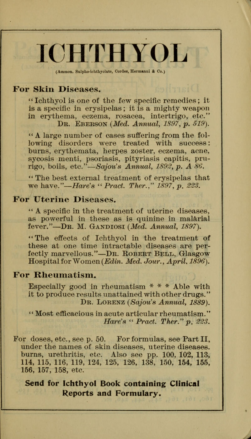 lOHTHYOL (Ammon. Sulpho-iohthyolate, Cordes, Herm»nni k Co.) For Skin Diseases. *' Ichthyol is one of the few specific remedies; it is a specific in erysipelas; it is a mighty weapon in erythema, eczema, rosacea, intertrigo, etc. Db. Eberson {Med. Annual, 1S97, p. 519). A large number of cases suffering from the fol- lowing disorders were treated with success: burns, erythemata, herpes zoster, eczema, acne, sycosis menti, psoriasis, pityriasis capitis, pru- rigo, boils, etc.—Sajou's Annual, 1892, p. A 86, *' The best external treatment of erysipelas that we have.—Hare's Pract Ther.,'' 1897, p. 228. For Uterine Diseases. *' A specific in the treatment of uterine diseases, as powerful in these as is quinine in malarial fever.—Db. M. Gandiosi {Med. Annual, 1897). The effects of Ichthyol in the treatment of these at one time intractable diseases are per- fectly marvellous.—Db. Robebt Bell, Glasgow Hospital for Women (JBJdm. Med. Jour., April, 1896). For Rheumatism. Especially good in rheumatism * -s^- ^ Able with it to produce results unattained with other drugs. Db. Lobenz {Sajou's Annual, 1889). Most efficacious in acute articular rheumatism. Hare's Pract. Ther.'' p. 223. For doses, etc., see p. 50. For formulas, see Part II, under the names of skin diseases, uterine diseases, burns, urethritis, etc. Also see pp. 100, 102, 113, 114, 115, 116, 119, 124, 125, 126, 138, 150, 154, 155, 156, 157, 158, etc. Send for Ichthyol Book containing Clinical Reports and Formulary.