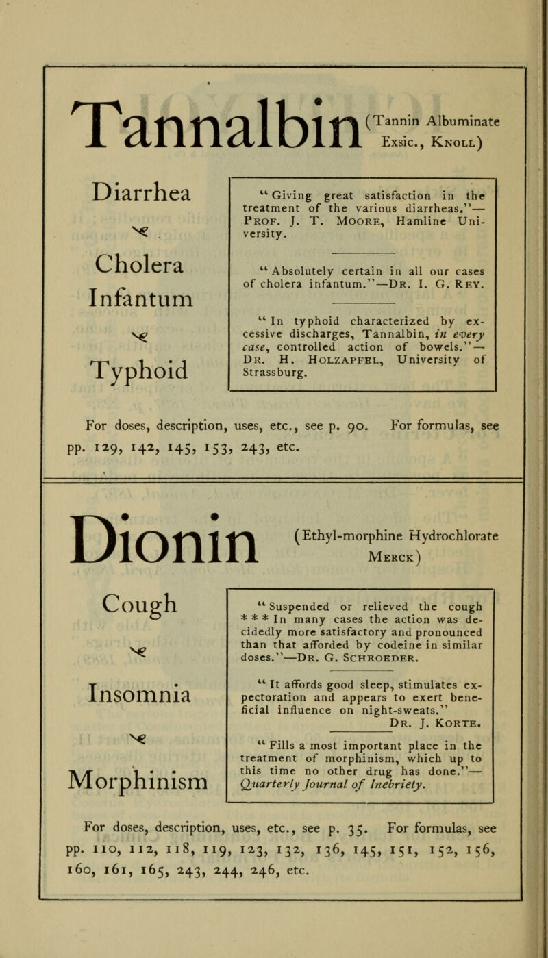 Tannalbin (Tannin Albuminate Exsic, Knoll) Diarrhea Cholera Infantum Typhoid ^' Giving great satisfaction in the treatment of the various diarrheas.— Prof. J. T. Moore, Hamlinc Uni- versity. '* Absolutely certain in all our cases of cholera infantum.''—Dr. I. G. Rky. '■'• In typhoid characterized by ex- cessive discharges, Tannalbin, in every case^ controlled action of bowels. — Dr. H. Holzapfel, University of Strassburg. For doses, description, uses, etc., see p. 90. For formulas, see pp. 129, 142, 145, 153, 243, etc. Dionin (Ethyl-morphine Hydrochlorate Merck) Cough Insomnia Morphinism '■*' Suspended or relieved the cough * * * In many cases the action was de- cidedly more satisfactory and pronounced than that afforded by codeine in similar doses.—Dr. G. Schrokder. ^' It affords good sleep, stimulates ex- pectoration and appears to exert bene- ficial influence on night-sweats. Dr. J. KORTE. *^ Fills a most important place in the treatment of morphinism, which up to this time no other drug has done.— Quarterly Journal of Inebriety. For doses, description, uses, etc., see p. 35, For formulas, see pp. no, 112, 118, 119, 123, 132, 136, 145, 151, 152, 156,