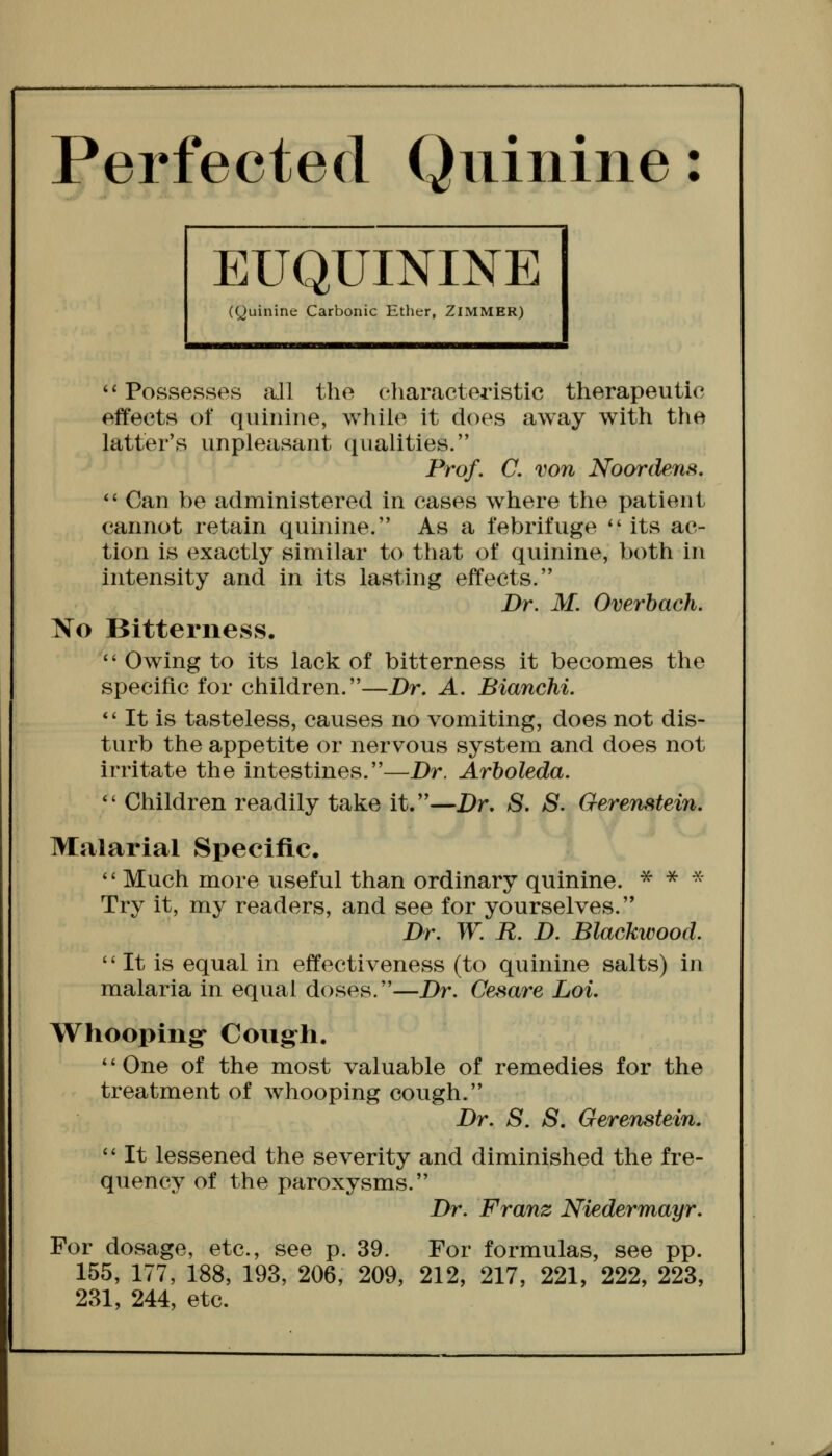 Perfected Quinine: EUQUININE (Quinine Carbonic Ether, ZiMMER) '' Possesses all the characteristic therapeutic effects of quinine, while it does away with the latter's unpleasant qualities. Prof. C. von Noordens. *' Can be administered in cases where the patient cannot retain quinine. As a febrifuge its ac- tion is exactly similar to that of quinine, both in intensity and in its lasting effects. Dr. M. Overbach. No Bitterness. Owing to its lack of bitterness it becomes the specific for children.—Dr. A. Bianchi. *' It is tasteless, causes no vomiting, does not dis- turb the appetite or nervous system and does not irritate the intestines.—Dr. Arboleda. *' Children readily take it.—Dr. S. 8. Gerenstein. Malarial Specific. Much more useful than ordinary quinine. * * ^ Try it, my readers, and see for yourselves. Dr. W. R. D. Blackwood. It is equal in effectiveness (to quinine salts) in malaria in equal doses.—Dr. Cesare Loi, Whooping Congh. '' One of the most valuable of remedies for the treatment of whooping cough. Dr. S. S. Gerenstein. It lessened the severity and diminished the fre- quency of the paroxysms. Dr. Franz Niedermayr. For dosage, etc., see p. 39. For formulas, see pp. 155, 177, 188, 193, 206, 209, 212, 217, 221, 222, 223,