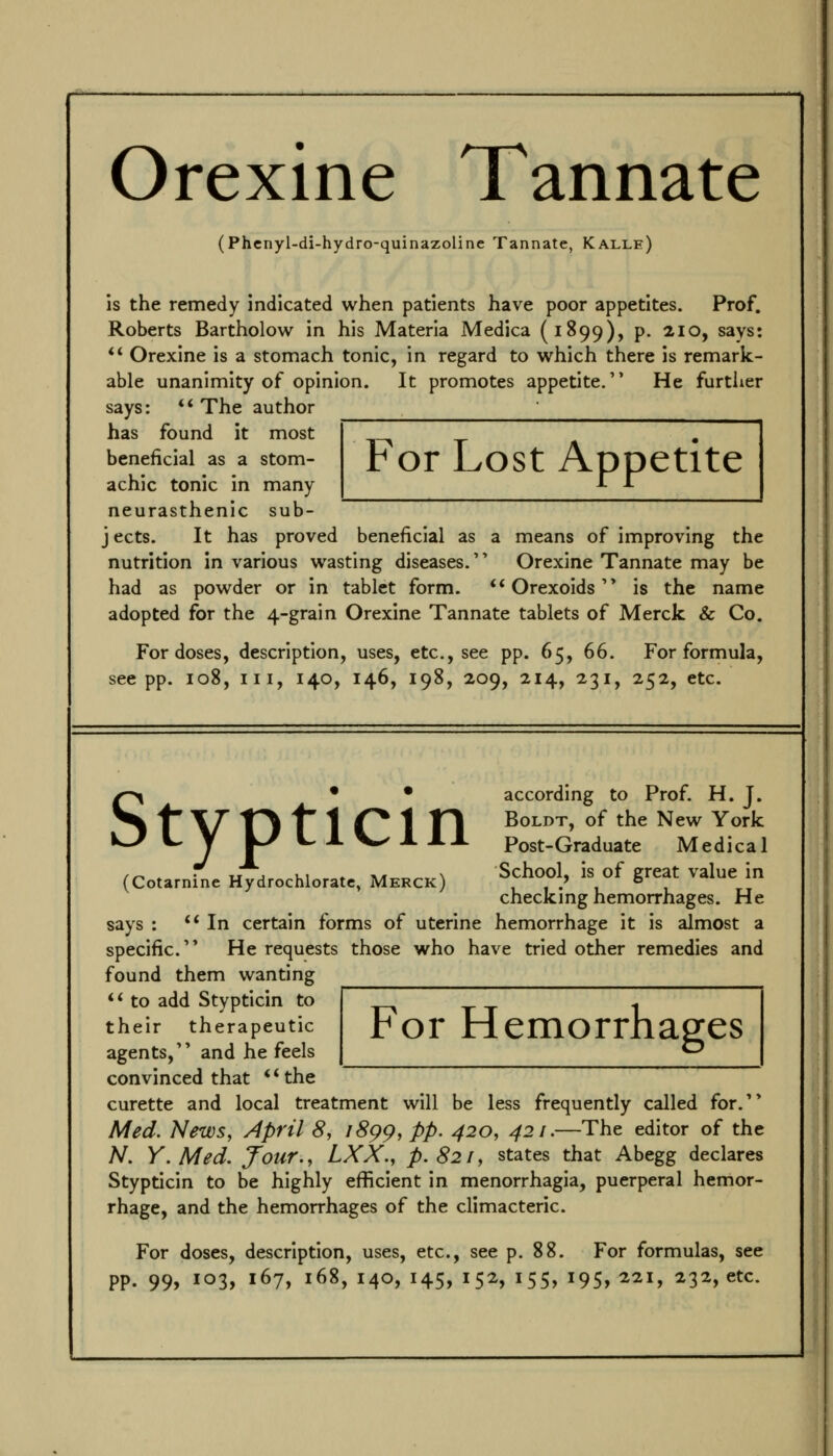 Orexine Tannate (Phenyl-di-hydro-quinazoline Tannate, Kalle) is the remedy indicated when patients have poor appetites. Prof. Roberts Bartholow in his Materia Medica (1899), p. 210, says: ** Orexine is a stomach tonic, in regard to which there is remark- able unanimity of opinion. It promotes appetite, He furtixer says: ** The author has found it most beneficial as a stom- achic tonic in many neurasthenic sub- jects. It has proved beneficial as a means of improving the nutrition In various wasting diseases. Orexine Tannate may be had as powder or in tablet form. ** Orexoids is the name adopted for the 4-grain Orexine Tannate tablets of Merck & Co. For doses, description, uses, etc., see pp. 65, 66. For formula, see pp. 108, III, 140, 146, 198, 209, 214, 231, 252, etc. For Lost Appetite ^->\ • • according to Prof. H. J. ^t'\7'T^t'1 01 n BoLDT, of the New York T I Post-Graduate Medical .„ . • u J u\ ♦ \/i r.^, \ School, is of great value in (Cotarninc Hydrochloratc, Merck) 11.1 1 checkmg hemorrhages. He says : ** In certain forms of uterine hemorrhage it is almost a specific. He requests those who have tried other remedies and found them wanting ** to add Stypticin to For Hemorrhap:es their therapeutic agents, and he feels convinced that **the curette and local treatment will be less frequently called for. Med. News, April 8, i8pp, pp. 420, 421.—The editor of the N. Y.Med, four., LXX., p. 821, states that Abegg declares Stypticin to be highly efficient in menorrhagia, puerperal hemor- rhage, and the hemorrhages of the climacteric. For doses, description, uses, etc., see p. 88. For formulas, see