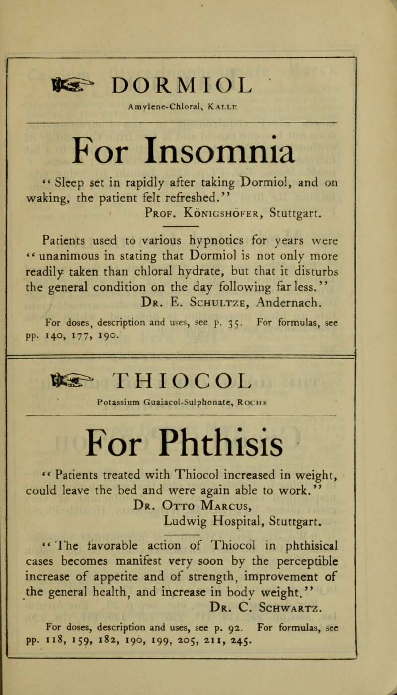 DORMIOL Amylcne-Chloral, Kallk For Insomnia *' Sleep set in rapidly after taking Dormiol, and on waking, the patient felt refreshed. Prof. Konigshofer, Stuttgart. Patients used to various hypnotics for years were *^ unanimous in stating that Dormiol is not only more readily taken than chloral hydrate, but that it disturbs the general condition on the day following far less. Dr. E. Schultze, Andernach. For doses, description and uses, see p. 35. For formulas, see pp. 140, 177, 190. H^ THIOCOL Potassium Guaiacol-Sulphonatc, Roche For Phthisis ** Patients treated with Thiocol increased in weight, could leave the bed and were again able to work. Dr. Otto Marcus, Ludwig Hospital, Stuttgart. '* The favorable action of Thiocol in phthisical cases becomes manifest very soon by the perceptible increase of appetite and of strength, improvement of the general health, and increase in body weight. Dr. C. Schwartz. For doses, description and uses, see p. 92. For formulas, sec pp. 118, 159, 182, 190, 199, 205, 211, 245.