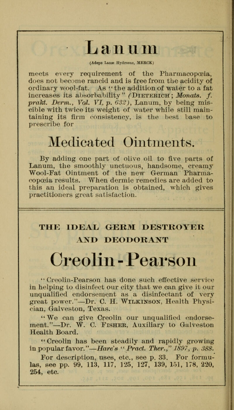 Lanuiii (Adeps Laaae Hydrosus, MERCK) meets every requirement of the Pharmacopoeia, does not become rancid and is free from the acidity of ordinary wool-fat. As *' the addition of water to a fat increases its absorbability  (^Dieterich ; Monats. /. prakt. Derm., Vol. VL p. 632), Lanum, by being mis- cible with twice its weight of water while still main- taining its firm consistency, is the best base to prescribe for Medicated Ointments, By adding one part of olive oil to five parts of Lanum, the smoothly unctuous, handsome, creamy Wool-Fat Ointment of the new German Pharma- copoeia results. When dermic remedies are added to this an ideal preparation is obtained, which gives practitioners great satisfaction. THE IDEAL GERM DESTROYER AND DEODORANT Oreolin - Pearson  Creolin-Pearson has done such effective service in helping to disinfect our city that we can give it our unqualified endorsement as a disinfectant of very great power.—Dr. C. H. Wilkinson, Health Physi- cian, Galveston, Texas. We can give Creolin our unqualified endorse- ment.—Dr. W. C. Fisher, Auxiliary to Galveston Health Board. ** Creolin has been steadily and rapidly growing in popular favor.—Hare'8 '\Pract. Ther., 1897, p. S88. For description, uses, etc., see p. 83. For formu- las, see pp. 99, 113, 117, 125, 127, 139, 151, 178, 220, 254, etc.