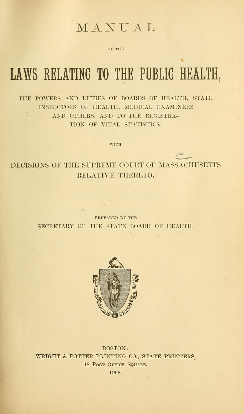 MANUAL LAWS RELATING TO THE PUBLIC HEALTH, THE POWERS AND DUTIES OF BOARDS OF HEALTH, STATE INSPECTORS OF HEALTH, MEDICAL EXAMINERS AND OTHERS, AND TO THE REGISTRA- TION OF VITAL STATISTICS, <2- DECISIONS OF THE SUPREME COURT OF MASSACHUSETTS RELATIVE THERETO. PREPARED Br THE SECRETARY OF THE STATE BOARD OF HEALTH. BOSTON: WRIGHT & POTTER PRINTING CO., STATE PRINTERS, 18 Post Office Square. 1908-