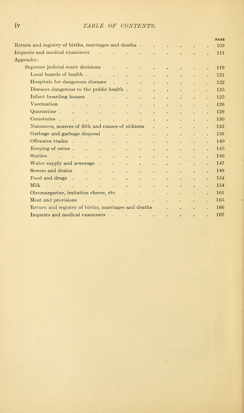 Return and registry of births, marriages and deaths Inquests and medical examiners Appendix: Supreme judicial court decisions Local boards of health . Hospitals for dangerous diseases Diseases dangerous to the public health Infant boarding houses Vaccination Quarantine . Cemeteries . Nuisances, sources of filth and causes of sickness Garbage and garbage disposal Offensive trades . Keeping of swine . Stables Water supply and sewerage Sewers and drains Food and drugs . Milk .... Oleomargarine, imitation cheese, etc Meat and provisions Return and registry of births, marriages and deaths Inquests and medical examiners PAGE 103 111 119 121 122 125 125 126 129 130 133 139 140 145 146 147 149 154 154 161 165 166 167