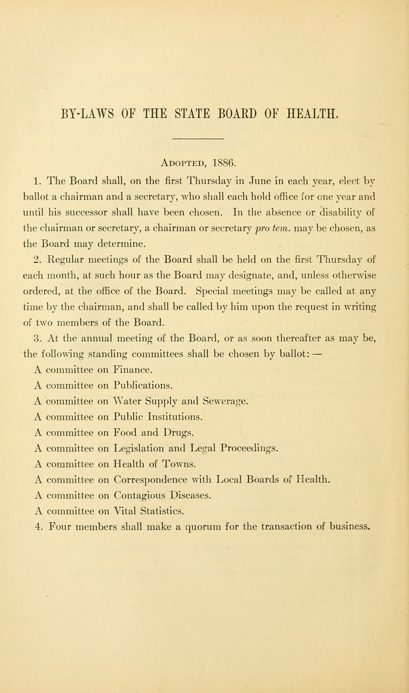 BY-LAWS OF THE STATE BOARD OF HEALTH. Adopted, 1886. 1. The Board shall, on the first Thursday in June in each year, elect by ballot a chairman and a secretary, who shall each hold office for one year and until his successor shall have been chosen. In the absence or disability of the chairman or secretary, a chairman or secretary pro tern, may be chosen, as the Board may determine. 2. Regular meetings of the Board shall be held on the first Thursday of each month, at such hour as the Board may designate, and, unless otherwise ordered, at the office of the Board. Special meetings may be called at any time by the chairman, and shall be called by him upon the request in writing of two members of the Board. 3. At the annual meeting of the Board, or as soon thereafter as may be, the following standing committees shall be chosen by ballot: — A committee on Finance. A committee on Publications. A committee on Water Supply and Sewerage. A committee on Public Institutions. A committee on Food and Drugs. A committee on Legislation and Legal Proceedings. A committee on Health of Towns. A committee on Correspondence with Local Boards of Health. A committee on Contagious Diseases. A committee on Vital Statistics. 4. Four members shall make a quorum for the transaction of business.