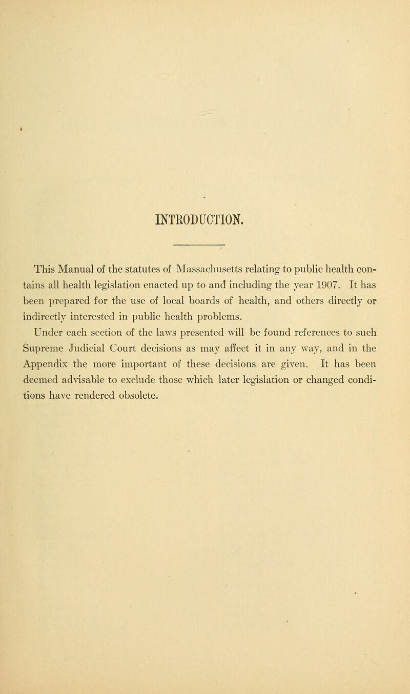 INTRODUCTION. This Manual of the statutes of Massachusetts relating to public health con- tains all health legislation enacted up to and including the year 1907. It has been prepared for the use of local boards of health, and others directly or indirectly interested in public health problems. Under each section of the laws presented will be found references to such Supreme Judicial Court decisions as may affect it in any way, and in the Appendix the more important of these decisions are given. It has been deemed advisable to exclude those which later legislation or changed condi- tions have rendered obsolete.