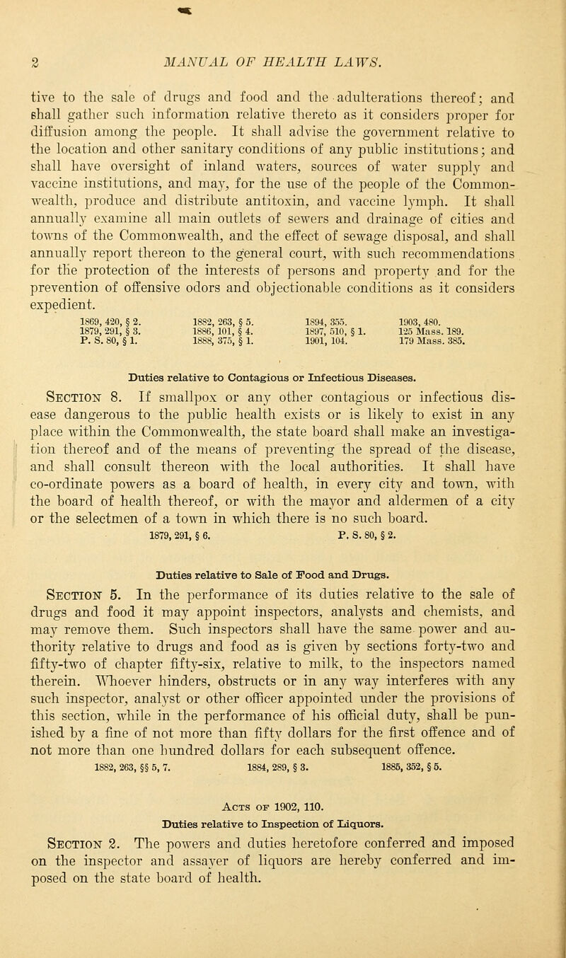 tivc to the sale of drugs and food and the adulterations thereof; and shall gather such information relative thereto as it considers proper for diffusion among the people. It shall advise the government relative to the location and other sanitary conditions of any public institutions; and shall have oversight of inland waters, sources of water supply and vaccine institutions, and may, for the use of the people of the Common- wealth, produce and distribute antitoxin, and vaccine lymph. It shall annually examine all main outlets of sewers and drainage of cities and towns of the Commonwealth, and the effect of sewage disposal, and shall annually report thereon to the general court, with such recommendations for the protection of the interests of persons and property and for the prevention of offensive odors and objectionable conditions as it considers expedient. 1S69, 420, § 2. 1882, 263, § 5. 1894, &55. 1903, 480. 1879, 291, § 3. 1886, 101, § 4. 1897, 510, § 1. 125 Mass. 189. P. S. 80, § 1. 1888, 375, § 1. 1901, 104. 179 Mass. 385 Duties relative to Contagious or Infectious Diseases. Section 8. If smallpox or any other contagious or infectious dis- ease dangerous to the public health exists or is likely to exist in any place within the Commonwealth, the state board shall make an investiga- tion thereof and of the means of preventing the spread of the disease, and shall consult thereon with the local authorities. It shall have co-ordinate powers as a board of health, in every city and town, with the board of health thereof, or with the mayor and aldermen of a city or the selectmen of a town in which there is no such board. 1879, 291, § 6. P. S. 80, § 2. Duties relative to Sale of Food and Drugs. Section 5. In the performance of its duties relative to the sale of drugs and food it may appoint inspectors, analysts and chemists, and may remove them. Such inspectors shall have the same power and au- thority relative to drugs and food as is given by sections forty-two and fifty-two of chapter fifty-six, relative to milk, to the inspectors named therein. Whoever hinders, obstructs or in any way interferes with any such inspector, analyst or other officer appointed under the provisions of this section, while in the performance of his official duty, shall be pun- ished by a fine of not more than fifty dollars for the first offence and of not more than one hundred dollars for each subsequent offence. 1882, 263, §§ 5, 7. 1884, 289, § 3. 1885, 352, § 5. Acts of 1902, 110. Duties relative to Inspection of Liquors. Section 2. The powers and duties heretofore conferred and imposed on the inspector and assayer of liquors are hereby conferred and im- posed on the state board of health.