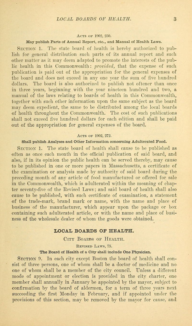 Acts of 1902, 230. May publish Parts of Annual Report, etc., and Manual of Health Laws. Section 1. The state board of health is hereby authorized to pub- lish for general distribution such parts of its annual report and such other matter as it may deem adapted to promote the interests of the pub- lic health in this Commonwealth: provided, that the expense of such publication is paid out of the appropriation for the general expenses of the board and does not exceed in any one year the sum of five hundred dollars. The board is also authorized to publish not oftener than once in three years, beginning with the year nineteen hundred and two, a manual of the laws relating to boards of health in this Commonwealth, together with such other information upon the same subject as the board may deem expedient, the same to be distributed among the local boards of health throughout the Commonwealth. The cost of such publications shall not exceed five hundred dollars for each edition and shall be paid out of the appropriation for general expenses of the board. Acts of 1902, 272. Shall publish Analyses and Other Information concerning Adulterated Food. Section 1. The state board of health shall cause to be published as often as once each month in the official publication of said board, and also, if in its opinion the public health can be served thereby, may cause to be published in one or more papers in Massachusetts, a certificate of the examination or analysis made by authority of said board during the preceding month of any article of food manufactured or offered for sale in the Commonwealth, which is adulterated within the meaning of chap- ter seventy-five of the Eevised Laws; and said board of health shall also cause to be published, with such certificate of examination, a statement of the trade-mark, brand mark or name, with the name and place of business of the manufacturer, which appear upon the package or box containing such adulterated article, or with the name and place of busi- ness of the wholesale dealer of whom the goods were obtained. LOCAL BOABDS OF HEALTH. City Boakbs of Health. Revised Laws, 75. The Board of Health of a City shaU include One Physician. Section 9. In each city except Boston the board of health shall con- sist of three persons, one of whom shall be a doctor of medicine and no one of whom shall be a member of the city council. Unless a different mode of appointment or election is provided in the city charter,' one member shall annually in January be appointed by the mayor, subject to confirmation by the board of aldermen, for a term of three 3rears next succeeding the first Monday in February, and if appointed under the provisions of this section, may be removed by the mayor for cause, and