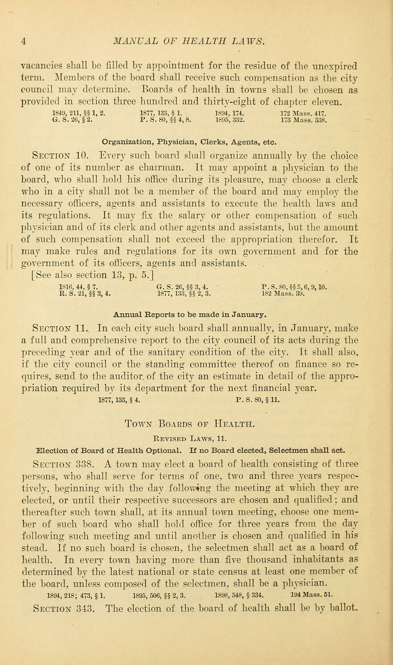 vacancies shall be filled by appointment for the residue of the unexpired term. Members of the board shall receive such compensation as the city council may determine. Boards of health in towns shall be chosen as provided in section three hundred and thirty-eight of chapter eleven. 1849, 211, §§ 1, 2. 1877, 133, § 1. 1894,174. 172 Mass. 417. G. S. 26, §2. P. S. 80, §§4,8. 1895, 332. 173 Mass. 338 Organization, Physician, Clerks, Agents, etc. Section 10. Every such board shall organize annually by the choice of one of its number as chairman. It may appoint a plrysician to the board, who shall hold his office during its pleasure, ma}>- choose a clerk who in a city shall not be a member of the board and may employ the necessary officers, agents and assistants to execute the health laws and its regulations. It may fix the salary or other compensation of such physician and of its clerk and other agents and assistants, but the amount of such compensation shall not exceed the appropriation therefor. It ma}r make rules and regulations for its own government and for the government of its officers, agents and assistants. [See also section 13, p. 5.] 1816, 44, §7. G. S.26, §§3, 4. P. S. SO, §§5,6, 9,10. R. S. 21, §§ 3, 4. 1877, 133, §§ 2, 3. 182 Mass. 39. Annual Reports to be made in January. Section 11. In each city such board shall annually, in Januar}T, make a full and comprehensive report to the city council of its acts during the preceding year and of the sanitary condition of the city. It shall also, if the city council or the standing committee thereof on finance so re- quires, send to the auditor, of the city an estimate in detail of the appro- priation required by its department for the next financial year. 1877,133, § 4. P. S. 80, § 11. Town Boards of Health. Revised Laws, 11. Election of Board of Health Optional. H no Board elected, Selectmen shall act. Section 338. A town may elect a board of health consisting of three persons, who shall serve for terms of one, two and three years respec- tively, beginning with the day following the meeting at which they are elected, or until their respective successors are chosen and qualified; and thereafter such town shall, at its annual town meeting, choose one mem- ber of such board who shall hold office for three years from the day following such meeting and until another is chosen and qualified in his stead. If no such board is chosen, the selectmen shall act as a board of health. In every town having more than five thousand inhabitants as determined by the latest national or state census at least one member of the board, unless composed of the selectmen, shall be a physician. 1894, 218; 473, § 1. 1895, 506, §§ 2, 3. 1898, 548, § 334. 194 Mass. 51. Section 3-13. The election of the board of health shall be by ballot-