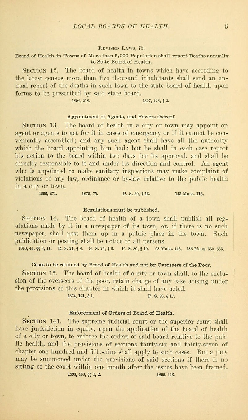 Revised Laws, 75. Board of Health in Towns of More than 5,000 Population shall report Deaths annually to State Board of Health. Section 12. The board of health in towns which have according to the latest census more than five thousand inhabitants shall send an an- nual report of the deaths in such town to the state board of health upon forms to be prescribed by said state board. 1894, 218. 1897, 428, § 2. Appointment of Agents, and Powers thereof. Section 13. The board of health in a city or town may appoint an agent or agents to act for it in cases of emergency or if it cannot be con- veniently assembled; and any such agent shall have all the authority which the board appointing him had; but he shall in each case report his action to the board within two days for its approval, and shall be directly responsible to it and under its direction and control. An agent who is appointed to make sanitary inspections may make complaint of violations of any law, ordinance or by-law relative to the public health in a city or town. 1866,271. 1879,75. P. S. 80, § 16. 143 Mass. 113. Regulations must be published. Section 14. The board of health of a town shall publish all reg- ulations made by it in a newspaper of its town, or, if there is no such newspaper, shall post them up in a public place in the town. Such publication or posting shall be notice to all persons. 1816, 44, §§ 3,11. R. S. 21, § 8. G. S. 26, § 6. P. S. 80, § 19. 98 Mass. 443. 186 Mass. 330, 333. Cases to be retained by Board of Health and not by Overseers of the Poor. Section 15. The board of health of a city or town shall, to the exclu- sion of the overseers of the poor, retain charge of any case arising under the provisions of this chapter in which it shall have acted. 1874,121, § 1. P. S. 80, § 17. Enforcement of Orders of Board of Health. Section 141. The supreme judicial court or the superior court shall have jurisdiction in equity, upon the application of the board of health of a city or town, to enforce the orders of said board relative to the pub- lic health, and the provisions of sections thirty-six and thirty-seven of chapter one hundred and fifty-nine shall apply to such cases. But a jury may be summoned under the provisions of said sections if there is no sitting of the court within one month after the issues have been framed.