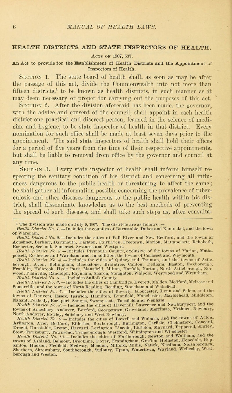 HEALTH DISTRICTS AND STATE INSPECTORS OF HEALTH. Acts of 1907, 537. An Act to provide for the Establishment of Health Districts and the Appointment of Inspectors of Health. Section 1. The state board of health shall, as soon as may be after the passage of this act, divide the Commonwealth into not more than fifteen districts,1 to be known as health districts, in such manner as it may deem necessary or proper for carrying out the purposes of this act. Section 2. After the division aforesaid has been made, the governor, with the advice and consent of the council, shall appoint in each health district one practical and discreet person, learned in the science of medi- cine and hygiene, to be state inspector of health in that district. Every nomination for such office shall be made at least seven days prior to the appointment. The said state inspectors of health shall hold their offices for a period of five years from the time of their respective appointments, but shall be liable to removal from office by the governor and council at any time. Section 3. Every state inspector of health shall inform himself re- specting the sanitary condition of his district and concerning all influ- ences dangerous to the public health or threatening to affect the same; he shall gather all information possible concerning the prevalence of tuber- culosis and other diseases dangerous to the public health within his dis- trict, shall disseminate knowledge as to the best methods of preventing the spread of such diseases, and shall take such steps as, after consulta- i The division was made on July 9,1907. The districts are as follows: — Health District No. 1. — Includes the counties of Barnstable, Dukes and Nantucket, and the town of Wareham. Health District No. 2. — Includes the cities of Fall River and New Bedford, and the towns of Acushnet, Berkley, Dartmouth, Dighton, Fairhaven, Freetown, Marion, Mattapoisett, Rehoboth, Rochester, Seekonk, Somerset, Swansea and Westport. Health District No. 5. —Includes Plymouth County, exclusive of the towns of Marion, Matta- poisett, Rochester and Wareham, and, in addition, the towns of Cohasset and Weymouth. Health District No. 4. — Includes the cities of Quincy and Taunton, and the towns of Attle- borough, Avon, Bellingham, Blackstone, Braintree, Canton, Dedham, Easton, Foxborough, Franklin, Holbrook, Hyde Park, Mansfield, Milton, Norfolk, Norton, North Attleborough, Nor- wood, Plainville, Randolph, Raynham, Sharon, Stoughton, Walpole, Westwood and Wrentham. Health District No. 6. — Includes Suffolk County. Health District No. 6. — Includes the cities of Cambridge, Everett, Maiden, Medford, Melrose and Somerville, and the towns of North Reading, Reading, Stoneham and Wakefield. Health District No. 7. —Includes the cities of Beverly, Gloucester, Lynn and Salem, and the towns of Danvers, Essex, Ipswich, Hamilton, Lynnfield, Manchester, Marblehead, Middleton, Nahant, Peabody, Rockport, Sauarus, Swampscott, Topsfield and Wenham. Health District No. 8. — Includes the cities of Haverhill, Lawrence and Newburyport, and the towns of Amesbury, Andover, Boxford, Georgetown, Groveland, Merrimac, Methuen, Newbury, North Andover, Rowley, Salisbury and West Newburv. Health District No. .9. —Includes the cities of Lowell and Woburn, and the towns of Acton, Arlington, Aver, Bedford, Billerica, Boxborough, Burlington, Carlisle, Chelmsford, Concord, Dracut, Dunstable, Groton, Harvard, Lexington, Lincoln, Littleton, Maynard, Pepperell, Shirley, Stow, Tewksburv, Townsend, Tvngsborough, Westford, Wilmington and Winchester. Health District No. 10. — Includes the cities of Marlborough, Newton and Waltham, and the towns of Ashland, Belmont, Brookline, Dover, Framingham, Grafton, Holliston, Hopedale, Hop- kinton, Hudson, Medfield, Medway, Mendon, Milford, Millis, Natick, Needham, Northborough, Sherborn, Shrewsbury, Southborough, Sudbury, Upton, Watertown, Wayland, Wellesley, West- borough and Weston.