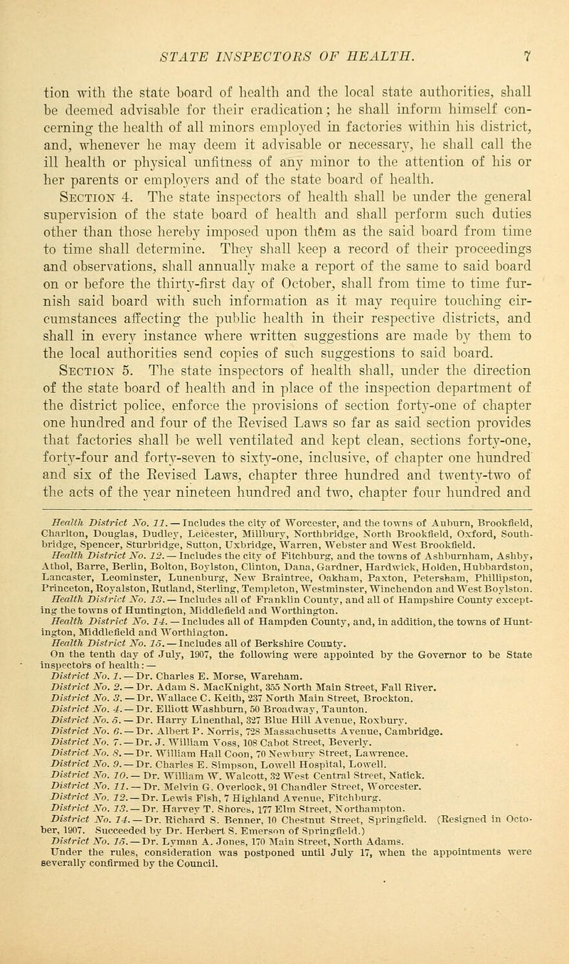 tion with the state hoard of health and the local state authorities, shall be deemed advisable for their eradication; he shall inform himself con- cerning the health of all minors emplo}Ted in factories within his district, and, whenever he may deem it advisable or necessary, he shall call the ill health or physical unfitness of any minor to the attention of his or her parents or employers and of the state board of health. Section 4. The state inspectors of health shall be under the general supervision of the state board of health and shall perform such duties other than those hereby imposed upon them as the said board from time to time shall determine. They shall keep a record of their proceedings and observations, shall annually make a report of the same to said board on or before the thirty-first day of October, shall from time to time fur- nish said board with such information as it may require touching cir- cumstances affecting the public health in their respective districts, and shall in every instance where written suggestions are made by them to the local authorities send copies of such suggestions to said board. Section 5. The state inspectors of health shall, under the direction of the state board of health and in place of the inspection department of the district police, enforce the provisions of section forty-one of chapter one hundred and four of the Revised Laws so far as said section provides that factories shall be well ventilated and kept clean, sections fort}^-one, forty-four and forty-seven to sixty-one, inclusive, of chapter one hundred' and sis of the Eevised Laws, chapter three hundred and twenty-two of the acts of the year nineteen hundred and two, chapter four hundred and Health District No. 11. — Includes the city of Worcester, and the towns of Auburn, Brookfield, Charlton, Douglas, Dudley, Leicester, Millbury, Northbridge, North Brookfield, Oxford, South- bridge, Spencer, Sturbridge, Sutton, Uxbridge, Warren, Webster and West Brookfield. Health District No. 12. — Includes the city of Fitchburg, and the towns of Ashburnham, Ashby, Athol, Barre, Berlin, Bolton, Boylston, Clinton, Dana, Gardner, Hardwick, Holden, Hubbardston, Lancaster, Leominster, Lunenburg, New Braintree, Oakham, Paxton, Petersham, Phillipston, Princeton, Royalston, Rutland, Sterling, Templeton, Westminster, Winchendon and West Boylston. Health District No. 13. — Includes all of Franklin County, and all of Hampshire County except- ing the towns of Huntington, Middlefield and Worthington. Health District No. 14. — Includes all of Hampden County, and, in addition, the towns of Hunt- ington, Middlefield and Worthington. Health District No. IS. — Includes aU of Berkshire County. On the tenth day of July, 1907, the following were appointed by the Governor to be State inspectors of health: — District No. 1. — Dr. Charles E. Morse, Wareharu. District No. 2.— Dr. Adam S. MacKnight, 355 North Main Street, Fall River. District No. 3. —Dr. Wallace C. Keith, 237 North Main Street, Brockton. District No. 4.— Dr. Elliott Washburn, 50 Broadway, Taunton. District No. 6. — Dr. Harry Linenthal, 327 Blue Hill Avenue, Roxbury. District No. 6. — Dr. Albert P. Norris, 728 Massachusetts Avenue, Cambridge. District No. 7. —Dr. J. William Voss, 108 Cabot Street, Beverly. District No. S. —Dr. William Hall Coon, 70 Newbury Street, Lawrence. District No. 9.— Dr. Charles E. Simpson, Lowell Hospital, Lowell. District No. 10. — Dr. William W. Walcott, 32 West Central Street, Natick. District No. 11. — Dr. Melvin G. Overlook, 91 Chandler Street, Worcester. District No. 12. — Dr. Lewis Fish, 7 Highland Avenue, Fitchburg. District No. 13. — Dr. Harvey T. Shores, 177 Elm Street, Northampton. District No. 14.—Dr. Richard S. Benner, 10 Chestnut Street, Springfield. (Resigned in Octo- ber, 1907. Succeeded by Dr. Herbert S. Emerson of Springfield.) District No. 15. — Dr. Lymnn A. Jones, 170 Main Street, North Adams. Under the rules, consideration was postponed until July 17, when the appointments were severally confirmed by the Council.