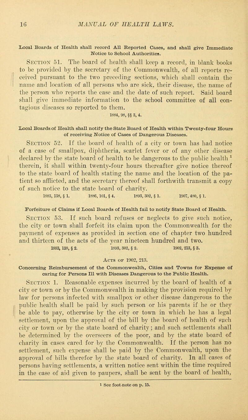 Local Boards of Health shall record All Reported Cases, and shall give Immediate Notice to School Authorities. Section 51. The board of health shall keep a record, in blank books to be provided by the secretary of the Commonwealth, of all reports re- ceived pursuant to the two preceding sections, which shall contain the name and location of all persons who are sick, their disease, the name of the person who reports the case and the date of such report. Said board shall give immediate information to the school committee of all con- tagious diseases so reported to them. 1884, 98, §§ 3, 4. Local Boards of Health shall notify the State Board of Health within Twenty-four Hours of receiving Notice of Cases of Dangerous Diseases. Section 52. If the board of health of a city or town has had notice of a case of smallpox, diphtheria, scarlet fever or of any other disease declared by the state board of health to be dangerous to the public health x therein, it shall within twenty-four hours thereafter give notice thereof to the state board of health stating the name and the location of the pa- tient so afflicted, and the secretary thereof shall forthwith transmit a copy of such notice to the state board of charity. 1S83, 138, § 1. 1886, 101, § 4. 1893, 302, § 1. 1907, 4S0, § 1. Forfeiture of Claims if Local Boards of Health fail to notify State Board of Health. Section 53. If such board refuses or neglects to give such notice, the city or town shall forfeit its claim upon the Commonwealth for the payment of expenses as provided in section one of chapter two hundred and thirteen of the acts of the year nineteen hundred and two. 1883, 138, § 2. 1893, 302, § 2. 1902, 213, § 3. Acts of 1902, 213. Concerning Reimbursement of the Commonwealth, Cities and Towns for Expense of caring for Persons HI with Diseases Dangerous to the Public Health. Section 1. Eeasonable expenses incurred by the board of health of a city or town or by the Commonwealth in making the provision required by law for persons infected with smallpox or other disease dangerous to the public health shall be paid by such person or his parents if he or they be able to pay, otherwise by the city or town in which he has a legal settlement, upon the approval of the bill by the board of health of such city or town or by the state board of charity; and such settlements shall be determined by the overseers of the poor, and by the state board of charity in cases cared for by the Commonwealth. If the person has no settlement, such expense shall be paid by the Commonwealth, upon the approval of bills therefor by the state board of charity. In all cases of persons having settlements, a written notice sent within the time required in the case of aid given to paupers, shall be sent by the board of health, i See foot-note on p. 15.