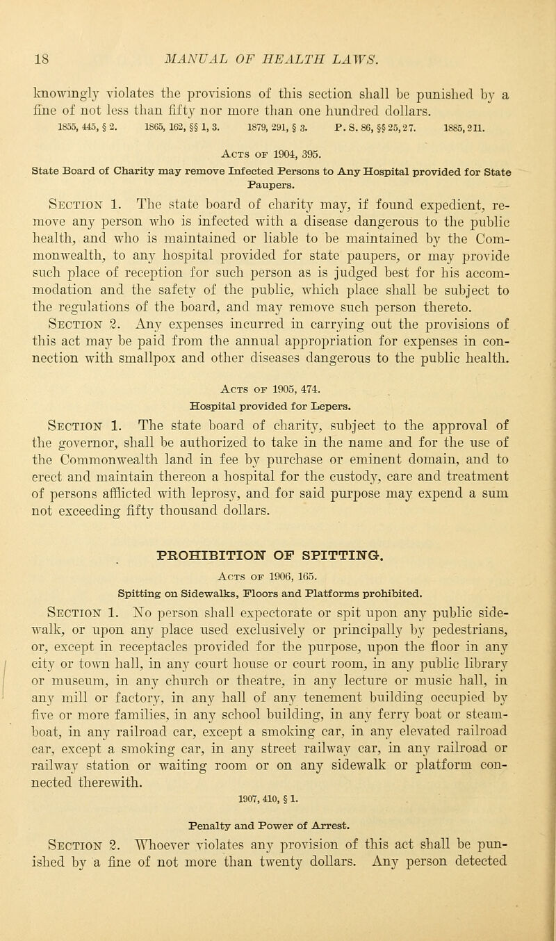 knowingly violates the provisions of this section shall be punished by a fine of not less than fifty nor more than one hundred dollars. 1855, 445, § 2. 1865, 162, §§ 1, 3. 1879, 291, § 3. P. S. 86, §§ 25,27. 1885, 211. Acts of 1904, 395. State Board of Charity may remove Infected Persons to Any Hospital provided for State Paupers. Section 1. The state board of charity may, if found expedient, re- move any person who is infected with a disease dangerous to the public health, and who is maintained or liable to be maintained by the Com- monwealth, to any hospital provided for state paupers, or may provide such place of reception for such person as is judged best for his accom- modation and the safety of the public, which place shall be subject to the regulations of the board, and may remove such person thereto. Section 2. Any expenses incurred in carrying out the provisions of this act may be paid from the annual appropriation for expenses in con- nection with smallpox and other diseases dangerous to the public health. Acts of 1905, 474. Hospital provided for Lepers. Section 1. The state board of charity, subject to the approval of the governor, shall be authorized to take in the name and for the use of the Commonwealth land in fee by purchase or eminent domain, and to erect and maintain thereon a hospital for the custody, care and treatment of persons afflicted with leprosy, and for said purpose may expend a sum not exceeding fifty thousand dollars. PROHIBITION OP SPITTING. Acts of 1906, 165. Spitting on Sidewalks, Floors and Platforms prohibited. Section 1. ~No person shall expectorate or spit upon any public side- walk, or upon any place used exclusively or principally by pedestrians, or, except in receptacles provided for the purpose, upon the floor in any city or town hall, in any court house or court room, in any public library or museum, in any church or theatre, in any lecture or music hall, in any mill or factory, in any hall of any tenement building occupied by five or more families, in any school building, in any ferry boat or steam- boat, in any railroad car, except a smoking car, in any elevated railroad car, except a smoking car, in any street railway car, in any railroad or railway station or waiting room or on any sidewalk or platform con- nected therewith. 1907, 410, § 1. Penalty and Power of Arrest. Section 2. Whoever violates any provision of this act shall be pun- ished by a fine of not more than twenty dollars. Any person detected