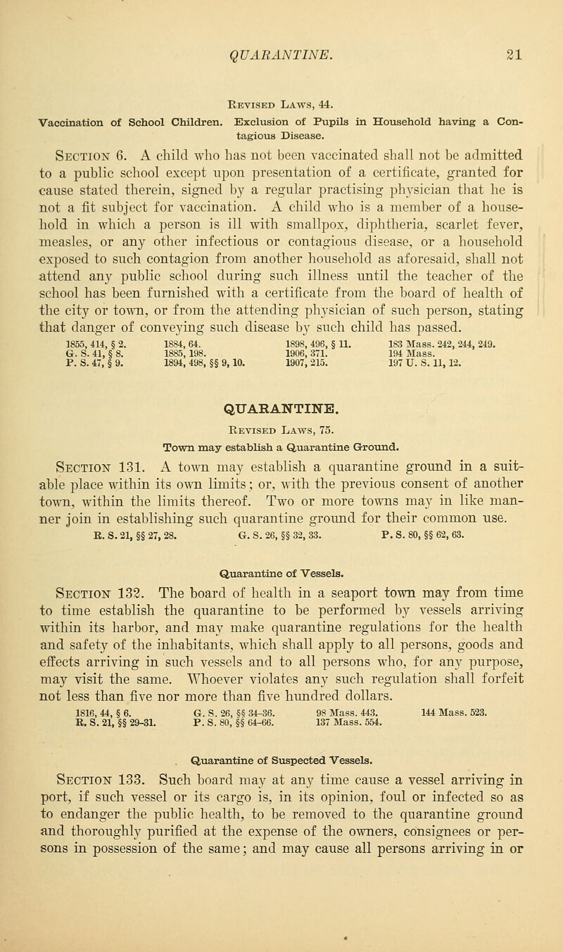 Revised Laws, 44. Vaccination of School Children. Exclusion of Pupils in Household having a Con- tagious Disease. Section 6. A child who has not been vaccinated shall not be admitted to a public school except upon presentation of a certificate, granted for cause stated therein, signed by a regular practising physician that he is not a fit subject for vaccination. A child who is a member of a house- hold in which a person is ill with smallpox, diphtheria, scarlet fever, measles, or any other infectious or contagious disease, or a household exposed to such contagion from another household as aforesaid, shall not attend any public school during such illness until the teacher of the school has been furnished with a certificate from the board of health of the city or town, or from the attending physician of such person, stating that danger of conveying such disease by such child has passed. 1855, 414, § 2. 1884, 64. 1898, 496, § U. 183 Mass. 242, 244, 249, G. S. 41, § 8. 1885, 198. 1906, 371. 194 Mass. P. S. 47, § 9. 1894, 498, §§ 9, 10. 1907, 215. 197 U. S. 11,12. QUARANTINE. Revised Laws, 75. Town may establish a Quarantine Ground. Section 131. A town may establish a quarantine ground in a suit- able place within its own limits; or, with the previous consent of another town, within the limits thereof. Two or more towns may in like man- ner join in establishing such quarantine ground for their common use. E. S. 21, §§ 27, 28. G. S. 26, §§ 32, 33. P. S. 80, §§ 62, 63. Quarantine of Vessels. Section 132. The board of health in a seaport town may from time to time establish the quarantine to be performed by vessels arriving within its harbor, and may make quarantine regulations for the health and safety of the inhabitants, which shall apply to all persons, goods and effects arriving in such vessels and to all persons who, for any purpose, may visit the same. Whoever violates any such regulation shall forfeit not less than five nor more than five hundred dollars. 1816, 44, § 6. G. S. 26, §§ 34-36. 98 Mass. 443. 144 Mass. 523. R. S. 21, §§ 29-31. P. S. 80, §§ 64-66. 137 Mass. 554. Quarantine of Suspected Vessels. Section 133. Such board may at any time cause a vessel arriving in port, if such vessel or its cargo is, in its opinion, foul or infected so as to endanger the public health, to be removed to the quarantine ground and thoroughly purified at the expense of the owners, consignees or per- sons in possession of the same; and may cause all persons arriving in or