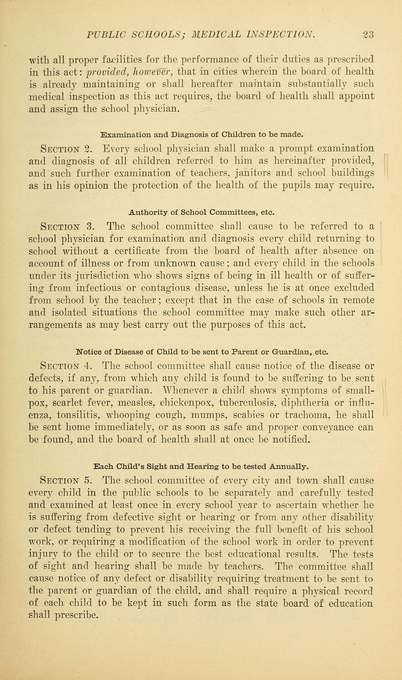 with all proper facilities for the performance of their duties as prescribed in this act: provided, however, that in cities wherein the board of health is already maintaining or shall hereafter maintain substantially such medical inspection as this act requires, the board of health shall appoint and assign the school physician. Examination and Diagnosis of Children to be made. Section 2. Every school physician shall make a prompt examination and diagnosis of all children referred to him as hereinafter provided, and such further examination of teachers, janitors and school buildings as in his opinion the protection of the health of the pupils may require. Authority of School Committees, etc. Section 3. The school committee shall cause to be referred to a school physician for examination and diagnosis every child returning to school without a certificate from the board of health after absence on account of illness or from unknown cause; and every child in the schools under its jurisdiction who shows signs of being in ill health or of suffer- ing from infectious or contagious disease, unless he is at once excluded from school by the teacher; except that in the case of schools in remote and isolated situations the school committee may make such other ar- rangements as may best carry out the purposes of this act. Notice of Disease of Child to be sent to Parent or Guardian, etc. Section 4. The school committee shall cause notice of the disease or defects, if any, from which any child is found to be suffering to be sent to his parent or guardian. Whenever a child shows symptoms of small- pox, scarlet fever, measles, chickenpox, tuberculosis, diphtheria or influ- enza, tonsilitis, whooping cough, mumps, scabies or trachoma, he shall be sent home immediately, or as soon as safe and proper conveyance can be found, and the board of health shall at once be notified. Each Child's Sight and Hearing to be tested Annually. Section 5. The school committee of every city and town shall cause every child in the public schools to be separately and carefully tested and examined at least once in every school year to ascertain whether he is suffering from defective sight or hearing or from any other disability or defect tending to prevent his receiving the full benefit of his school work, or requiring a modification of the school work in order to prevent injury to the child or to secure the best educational results. The tests of sight and hearing shall be made by teachers. The committee shall cause notice of any defect or disability requiring treatment to be sent to the parent or guardian of the child, and shall require a physical record of each child to be kept in such form as the state board of education shall prescribe.