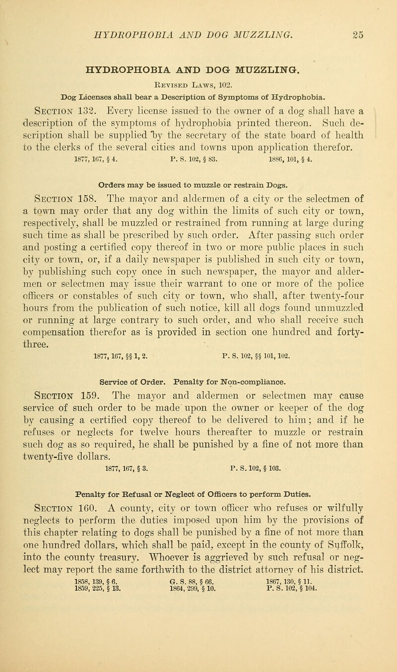 HYDROPHOBIA AND DOG MUZZLING. Revised Laws, 102. Dog Licenses shall bear a Description of Symptoms of Hydrophobia. Section 132. Every license issued to the owner of a dog shall have a description of the symptoms of hydrophobia printed thereon. Such de- scription shall be supplied by the secretary of the state board of health to the clerks of the several cities and towns upon application therefor. 1877, 167, § 4. P. S. 102, § 83. 1886, 101, § 4. Orders may be issued to muzzle or restrain Dogs. Section 158. The mayor and aldermen of a city or the selectmen of a town majr order that any dog within the limits of such city or town, respectively, shall be muzzled or restrained from running at large during such time as shall be prescribed by such order. After passing such order and posting a certified copy thereof in two or more public places in such city or town, or, if a daily newspaper is published in such city or town, by publishing such copy once in such newspaper, the mayor and alder- men or selectmen may issue their warrant to one or more of the police officers or constables of such city or town, who shall, after twenty-four hours from the publication of such notice, kill all dogs found unmuzzled or running at large contrary to such order, and who shall receive such compensation therefor as is provided in section one hundred and forty- three. 1877,167, §§ 1, 2. P. S. 102, §§ 101,102. Service of Order. Penalty for Non-compliance. Section 159. The mayor and aldermen or selectmen may cause service of such order to be made upon the owner or keeper of the dog by causing a certified copy thereof to be delivered to him; and if he refuses or neglects for twelve hours thereafter to muzzle or restrain such dog as so required, he shall be punished by a fine of not more than twenty-five dollars. 1877,167, § 3. P. S. 102, § 103. Penalty for Refusal or Neglect of Officers to perform Duties. Section 160. A county, city or town officer who refuses or wilfully neglects to perform the duties imposed upon him by the provisions of this chapter relating to dogs shall be punished by a fine of not more than one hundred dollars, which shall be paid, except in the county of Suffolk, into the county treasury. Whoever is aggrieved by such refusal or neg- lect may report the same forthwith to the district attorney of his district. 1858,139, § 6. G. S. 88, § 66. 1867,130, § 11. 1859, 225, § 13. 1864, 299, § 10. P. S. 102, § 104.