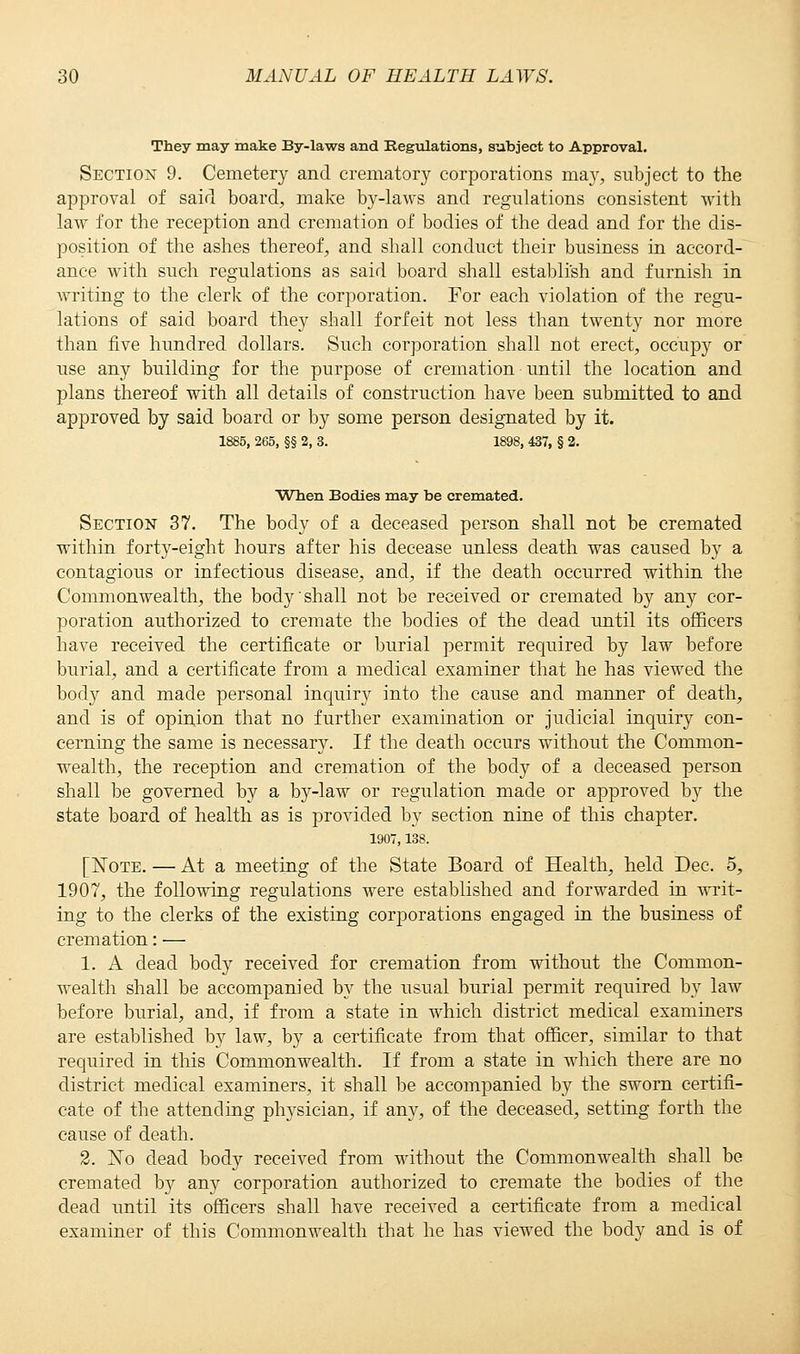 They may make By-laws and Regulations, subject to Approval. Section 9. Cemetery and crematory corporations may, subject to the approval of said board, make by-laws and regulations consistent with law for the reception and cremation of bodies of the dead and for the dis- position of the ashes thereof, and shall conduct their business in accord- ance with such regulations as said board shall establish and furnish in writing to the clerk of the corporation. For each violation of the regu- lations of said board they shall forfeit not less than twenty nor more than five hundred dollars. Such corporation shall not erect, occupy or use any building for the purpose of cremation until the location and plans thereof with all details of construction have been submitted to and approved by said board or by some person designated by it. 1885, 265, §§ 2, 3. 1898, 437, § 2. When Bodies may be cremated. Section 37. The body of a deceased person shall not be cremated within forty-eight hours after his decease unless death was caused by a contagious or infectious disease, and, if the death occurred within the Commonwealth, the body shall not be received or cremated by any cor- poration authorized to cremate the bodies of the dead until its officers have received the certificate or burial permit required by law before burial, and a certificate from a medical examiner that he has viewed the body and made personal inquir}^ into the cause and manner of death, and is of opinion that no further examination or judicial inquiry con- cerning the same is necessary. If the death occurs without the Common- wealth, the reception and cremation of the body of a deceased person shall be governed by a by-law or regulation made or approved by the state board of health as is provided by section nine of this chapter. 1907,138. [Note. — At a meeting of the State Board of Health, held Dec. 5, 1907, the following regulations were established and forwarded in writ- ing to the clerks of the existing corporations engaged in the business of cremation: — 1. A dead body received for cremation from without the Common- wealth shall be accompanied by the usual burial permit required by law before burial, and, if from a state in which district medical examiners are established by law, by a certificate from that officer, similar to that required in this Commonwealth. If from a state in which there are no district medical examiners, it shall be accompanied by the sworn certifi- cate of the attending physician, if any, of the deceased, setting forth the cause of death. 2. No dead body received from without the Commonwealth shall be cremated by any corporation authorized to cremate the bodies of the dead until its officers shall have received a certificate from a medical examiner of this Commonwealth that he has viewed the body and is of
