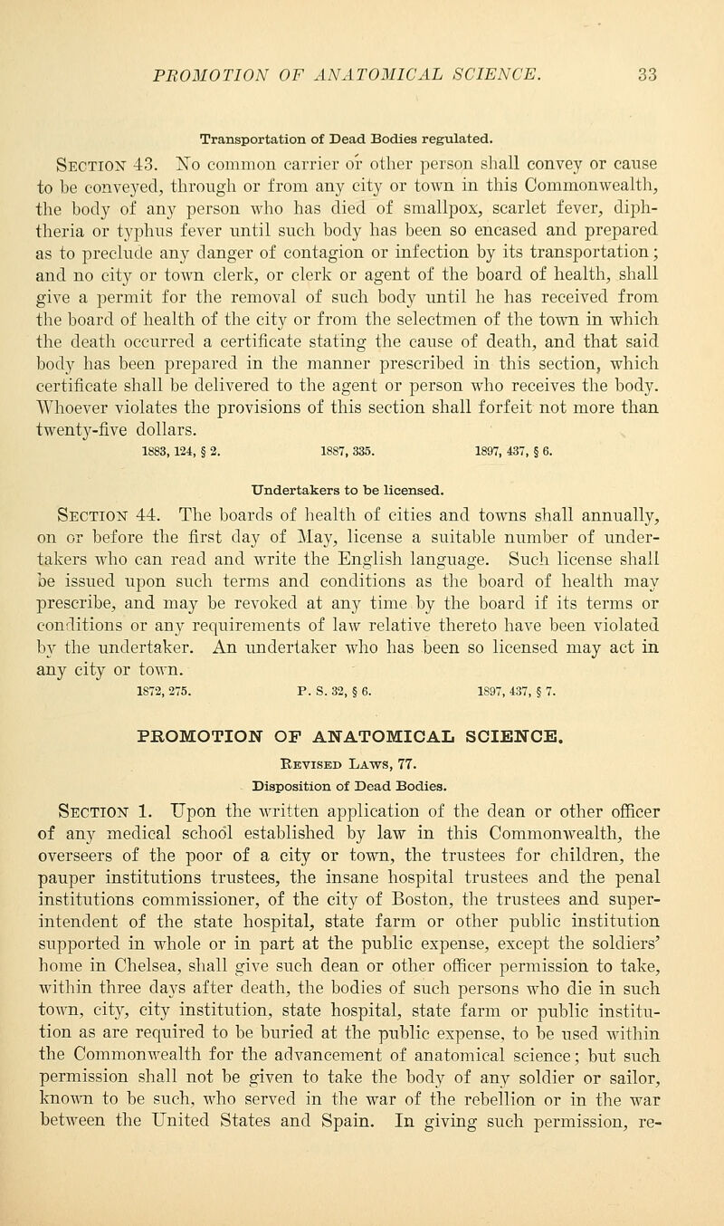 Transportation of Dead Bodies regulated. Section 43. No common carrier or other person shall convey or cause to be conveyed, through or from any city or town in this Commonwealth, the body of any person who has died of smallpox, scarlet fever, diph- theria or typhus fever until such body has been so encased and prepared as to preclude any danger of contagion or infection by its transportation; and no city or town clerk, or clerk or agent of the board of health, shall give a permit for the removal of such body until he has received from the board of health of the city or from the selectmen of the town in which the death occurred a certificate stating the cause of death, and that said body has been prepared in the manner prescribed in this section, which certificate shall be delivered to the agent or person who receives the body. Whoever violates the provisions of this section shall forfeit not more than twenty-five dollars. 1883, 124, § 2. 1887, 335. 1897, 437, § 6. Undertakers to be licensed. Section 44. The boards of health of cities and towns shall annually, on or before the first day of May, license a suitable number of under- takers who can read and write the English language. Such license shall be issued upon such terms and conditions as the board of health may prescribe, and may he revoked at any time by the board if its terms or conditions or any requirements of law relative thereto have been violated by the undertaker. An undertaker who has been so licensed may act in any city or town. 1S72, 275. P. S. 32, § 6. 1897, 437, § 7. PROMOTION OF ANATOMICAL SCIENCE. Revised Laws, 77. Disposition of Dead Bodies. Section 1. Upon the written application of the dean or other officer of any medical school established by law in this Commonwealth, the overseers of the poor of a city or town, the trustees for children, the pauper institutions trustees, the insane hospital trustees and the penal institutions commissioner, of the city of Boston, the trustees and super- intendent of the state hospital, state farm or other public institution supported in whole or in part at the public expense, except the soldiers' home in Chelsea, shall give such dean or other officer permission to take, within three days after death, the bodies of such persons who die in such town, city, city institution, state hospital, state farm or public institu- tion as are required to be buried at the public expense, to be used within the Commonwealth for the advancement of anatomical science; but such permission shall not be given to take the body of any soldier or sailor, known to be such, who served in the war of the rebellion or in the war between the United States and Spain. In giving such permission, re-